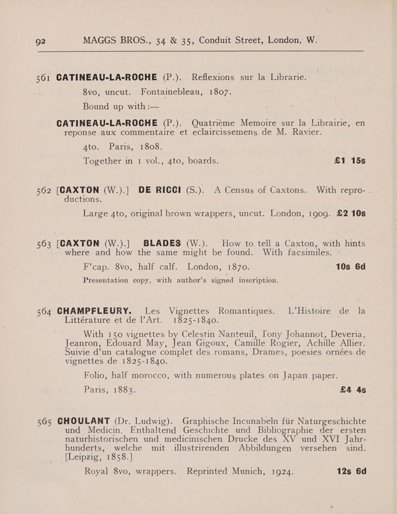 561 CATINEAU-LA-ROCHE (P.). Reflexions sur la Librarie. 8vo, uncut. Fontainebleau, 1807. Bound up with :— - CATINEAU-LA-ROCHE (P.). Quatrieme Memoire sur la Librairie, en reponse aux commentaire et eclaircissemens de M. Ravier. ATO mer AtlS, aLOOd) | Together in 1 vol., 4to, boards. £1 15s 562 [CAXTON (W.).] DE RICCI (S.). A Census of Caxtons. With repro-. ductions. Large Ato, original brown wrappers, uncut. London, 1909. £2 10s 503 [CAXTON (W.).| BLADES (W.). How to tell a Caxton, with hints where and how the same might be found. With facsimiles. He Capsovo,mnall calls | London rs 70: 10s 6d Presentation copy, with author’s signed inscription. 504 CHAMPFLEURY. Les Vignettes Romantiques. L’Histoire de la Littérature et de l’Art. 1825-1840. With 150 vignettes by Celestin Nanteuil, Tony Johannot, Deveria, Jeanron, Edouard May, Jean Gigoux, Camille Rogier, Achille Allier. Suivie d’un catalogue complet des romans, Drames, poesies ornées de vignettes de 1825-1840. Folio, half morocco, with numerous plates on Japan paper. lechmice bi Mareyoh £4 4s 565 CHOULANT (Dr. Ludwig). Graphische Incunabeln fiir Naturgeschichte und Medicin. Enthaltend Geschichte und Bibliographie der ersten naturhistorischen und medicinischen Drucke des XV und XVI Jahr- hunderts, welche mit illustrirenden Abbildungen versehen = sind. (leipzigy 1858. ] Royal 8vo, wrappers. Reprinted Munich, 1924. 12s 6d