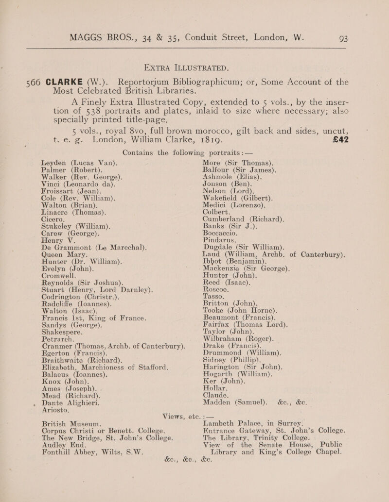 EXTRA ILLUSTRATED. 5660 CLARKE (W.). Reportorium Bibliographicum; or, Some Account of the Most Celebrated British Libraries. _ A Finely Extra Illustrated Copy, extended to 5 vols., by the inser- tion of 538 portraits and plates, inlaid to size where necessary; also specially printed title-page. 5 vols., royal 8vo, full brown morocco, gilt back and sides, uncut, t..c. g. London, William Clarke; “1310. £42 Contains the following portraits :— Leyden (Lucas Van). More (Sir Thomas). Palmer (Robert). Balfour (Sir James). Walker (Rev. George). Ashmole (Hlias). Vinci (Leonardo da). Jonson (Ben). Froissart (Jean). Nelson (Lord). Cole (Rev. William). Wakefield (Gilbert). Walton (Brian). Medici (Lorenzo). Linacre (Thomas). Colbert. Cicero. Cumberland (Richard). Stukeley (William). Banks (Sir J.). Carew (George). ; Boccaccio. Henry V. Pindarus. De Grammont (Le Marechal). Dugdale (Sir William). Queen Mary. Laud (William, Archb. of Canterbury). Hunter (Dr. William).. fbhot (Benjamin). Evelyn (John). / Mackenzie (Sir George). Cromwell. Hunter (John). Reynolds (Sir Joshua). Reed (Isaac). Stuart (Henry, Lord Darnley). Roscoe. : Codrington (Christr.). Tasso, Radcliffe (loannes). Britton (John). Walton (Isaac). Tooke (John Horne). Francis Ist, King of France. Beaumont (Francis). Sandys (George). Fairfax (Thomas Lord). Shakespere. Taylor (John). Petrarch. Wilbraham (Roger). Cranmer (Thomas, Archb. of Canterbury). Drake (Francis). Egerton (Francis). Drummond (William). Braithwaite (Richard). Sidney (Phillip). Elizabeth, Marchioness of Stafford. Harington (Sir John). Balaeus (Ioannes). Hogarth (William). Knox (John). Ker (John). Ames (Joseph). Hollar. Mead (Richard). Claude. . Dante Alighieri. Madden (Samuel). &amp;c., &amp;c. Ariosto. Views, etc. :— | British Museum. Lambeth Palace, in Surrey. Corpus Christi or Benett. College. Entrance Gateway, St. John’s College. The New Bridge, St. John’s College. The Library, Trinity College. Audley End. View of the Senate House, Public Fonthill Abbey, Wilts, S.W. Library and King’s College Chapel. &amp;c., &amp;e., &amp;e.