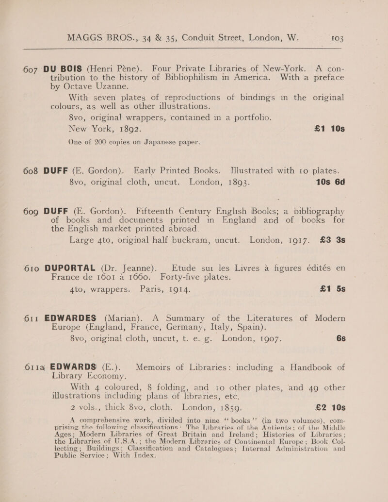 607 DU BOIS (Henri Péne). Four Private Libraries of New-York. A con- tribution to the history of Bibliophilism in America. With a preface by Octave Uzanne: With seven plates of reproductions of bindings in the original colours, as well as other illustrations. 8vo, original wrappers, contained in a portfolio. New York, 1802. £1 10s One of 200 copies on Japanese paper. 608 DUFF (E. Gordon). Early Printed Books. Illustrated with 10 plates. 8vo, original cloth, uncut. London, 1893. 10s 6d 609 DUFF (E. Gordon). Fifteenth Century English Books; a bibliography of books and documents printed in England and of books for the English market printed abroad. Large 4to, original half buckram, uncut. London, 1917. £3 3s 610 DUPORTAL (Dr. Jeanne). Etude sui les Livres a figures édités en France de 1601 a 1660. Forty-five plates. Ato, wrappers. Paris, 1914. | £1 5s 611 EDWARDES (Marian). A Summary of the Literatures of Modern Europe (England, France, Germany, Italy, Spain). Svo, original cloth, uneut, t: e:. ¢. London, 1907; 6s 611a EDWARDS (E.). Memoirs of Libraries: including a Handbook of Library Economy. _ With 4 coloured, 8 folding, and io other plates, and 49 other illustrations including plans of libraries, etc. 2 vols., thick svo, cloth, Londen, 1340. £2 10s A comprehensive work, divided into nine “ books”? (in two volumes), com- prising the following elassifieations: The libraries of the Antients: of the Middle Ages; Modern Libraries of Great Britain and Ireland; Histories of Libraries ; the Libraries of U.S.A.; the Modern Libraries of Continental Europe; Book Col- lecting; Buildings; Classification and Catalogues; Internal Administration and Public Service; With Index.