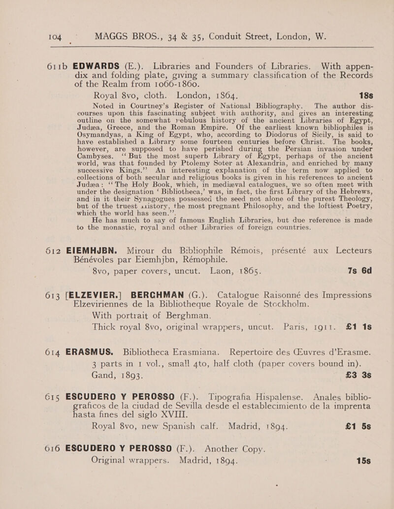 611b EDWARDS (—E.). Libraries and Founders of Libraries. With appen- dix and folding plate, giving a summary classification of the Records of the Realm from 1066-1860. Royal 8vo, cloth. London, 1864. 18s Noted in Courtney’s Register of National Bibliography. The author dis- courses upon this fascinating subject with authority, and gives an interesting outline on the somewhat »ebulous history of the ancient Libraries of Egypt, Judea, Greece, and the Roman Empire. Of the earliest known bibliophiles is Osymandyas, a King of Egypt, who, according to Diodorus of Sicily, is said to have established a Library some fourteen centuries before Christ. The books, however, are supposed to have perished during the Persian invasion ‘under Cambyses. ‘‘ But the most superb Library of Egypt, perhaps of the ancient world, was that founded by Ptolemy Soter at Alexandria, and enriched by many successive Kings.’? An interesting explanation of the term now applied to collections of both secular and religious books is given in his references to ancient Judea: ‘‘The Holy Book, which, in medizval catalogues, we so often meet with under the designation ‘ Bibliotheca,’ was, in fact, the first Library of the Hebrews, and in it their S Synagogues possessed the seed not alone of the purest Theology, but of the truest s1istory , the most pregnant Philosophy, and the loftiest Poetry, which the world has seen.’ He has much to say of famous English Libraries, but due reference is made to the monastic, royal and other Libraries of foreign countries. 612 EIEMHJBN. Mirour du Bibliophile Rémois, présenté aux Lecteurs Bénévoles par Eiemhjbn, Rémophile. 8vo, paper covers, uncut. Laon, 1865. 7s 6d 613 [ELZEVIER.| BERCHMAN (G.). Catalogue Raisonné des Impressions Elzeviriennes de la Bibliotheque Royale de Stockholm With portrait of Berghman. Thick royal 8vo, original wrappers, uncut. Paris, 1911. £1 18 614 ERASMUS. Bibliotheca Erasmiana. Repertoire des Ceuvres d’Erasme. 3 parts in I vol., small gto, half cloth (paper covers bound in). Gand, 1893. “ £3 3s 615 ESCUDERO Y PEROSSO (F.). Tipografia Hispalense. Anales biblio- graficos de la ciudad de Sevilla desde el establecimiento de la imprenta hasta fines del siglo XVIII. Royal 8vo, new Spanish calf. Madrid, 1894. £1 5s 616 ESCUDERO Y PEROSSO (F.). Another Copy. Original wrappers. Madrid, 1894. 15s