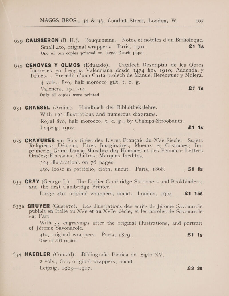 629 GAUSSERON (B.H.). Bouquimiana. Notes et notules d’un Biblioloque. Small 4to, original wrappers. Paris, I1gol. £1 1s One of ten copies printed on large Dutch paper. 630 GENOVES Y OLMOS (Eduardo). Catalech Descriptiu de les Obres Impreses en Lengua Valenciana desde 1474 fins 1910; Addenda, y Taules. . Precedit d’una Carta-prdlech de Manuel Berenguer y Molera. 4 vols., 8vo, half morocco gilt, t. e. g. Valencia, IQII-I4. £7 7s Only 40 copies were printed. 631 GRAESEL (Arnim). Handbuch der Bibliothekslehre. With 125 illustrations and numerous diagrams. Royal 8vo, half morocco, t. e. g., by Champs-Stroobants. beipzig, 1902: . £1 1s 632 GRAVURES sur Bois tirées des Livres Frangais du XVe Siecle. Sujets Religieux; Démons; Etres Imaginaires; Moeurs et Costumes; Im- primerie; Grant Danse Macabre des Hommes et des Femmes; Lettres Ornées; Ecussons; Chiffres; Marques Inedites. 324 illustrations on 76 pages. Ato, loose in portfolio, cloth, uncut. Paris, 1868. £1 ~«1s 633 GRAY (George J.). The Earlier Cambridge Stationers and Bookbinders, and the first Cambridge Printer. Large 4to, original wrappers, uncut. London, 1904. £1 15s 633a GRUYER (Gustave). Les illustrations des écrits de Jérome Savonarole eae en Italie au XVe et au XVle siecle, et les paroles de Savonarole sur art. With 33 engravings after the original illustrations, and portrait of Jérome Savonarole. Ato, original wrappers. Paris, 1879. £1 1s One of 300 copies. 634 MAEBLER (Conrad). Bibliografia Iberica del Siglo XV. , 2 vols., 8vo, original wrappers, uncut. Leipziss) 1003-101 £3 3s