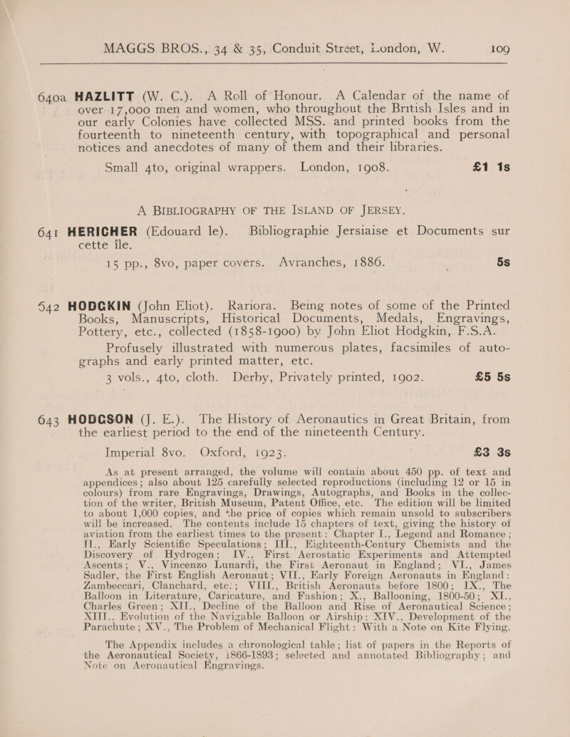 ae HAZLITT (W. C.). A Roll of Honour. A Calendar of the name of over 17,000 men and women, who throughout the British Isles and in our early Colonies have collected MSS. and printed books from the fourteenth to nineteenth century, with topographical and personal notices and anecdotes of many of them and their libraries. Small 4to, original wrappers. London, 1908. £1 1s A BIBLIOGRAPHY OF THE ISLAND OF JERSEY. 641 HERICHER (Edouard le). Bibliographie Jersiaise et Documents sur cette ile. 15 pp., 8vo, paper covers... Avranches, 1880. 5s 642 HODCKIN (John Eliot). Rariora. Being notes of some of the Printed Books, Manuscripts, Historical Documents, Medals, Engravings, Pottery, etc., collected (1858-1900) by John Eliot Hodgkin, F.S.A. Profusely illustrated with numerous plates, facsimiles of auto- graphs and early printed matter, etc. a vols., 4to, cloth,. - Derby, Privately prmted, 1902: £5 5s 643 HODCSON (J. E.). The History of Aeronautics in Great Britain, from , the earliest period to the end of the nineteenth Century. Imperial Sve. Oxtord, 192 3% £3 3s As at present arranged, the volume will contain about 450 pp. of text and appendices; also about 125 carefully selected reproductions (including 12 or 15 in colours) from rare Engravings, Drawings, Autographs, and Books in the collec- tion of the writer, British Museum, Patent Office, etc. The edition will be limited to about 1,000 copies, and the price of copies which remain unsold to subscribers will be increased. The contents include 15 chapters of text, giving the history of aviation from the earliest times to the present: Chapter I., Legend and Romance ; TI., Early Scientific Speculations; III., Eighteenth-Century Chemists and the Discovery of Hydrogen; IV., First Aerostatic Experiments and Attempted Ascents; V., Vincenzo Lunardi, the First Aeronaut in England; VI., James Sadler, the First English Aeronaut ; VIUI., Early Foreign Aeronauts in England : Zambeccari, Clanchard, etc}; VWIII., British Aeronauts before 1800; IX., The Balloon in ‘Literature, Caricature, and Fashion ; X., Ballooning, 1800- 50 ; be ae Charles Green; XII., Decline of the Balloon and Rise of Aeronautical Science ; XTIT., Evolution of the Navizable Balloon or Airship; XIV., Development of the Parachute ; XV., The Problem of Mechanical Fight: With a Note on Kite Flying. The Appendix includes a chronological table; list of papers in the Reports of the Aeronautical Society, 1866-1893 ; “selected and annotated Bibliography ; and Note on Aeronautical Engravings.