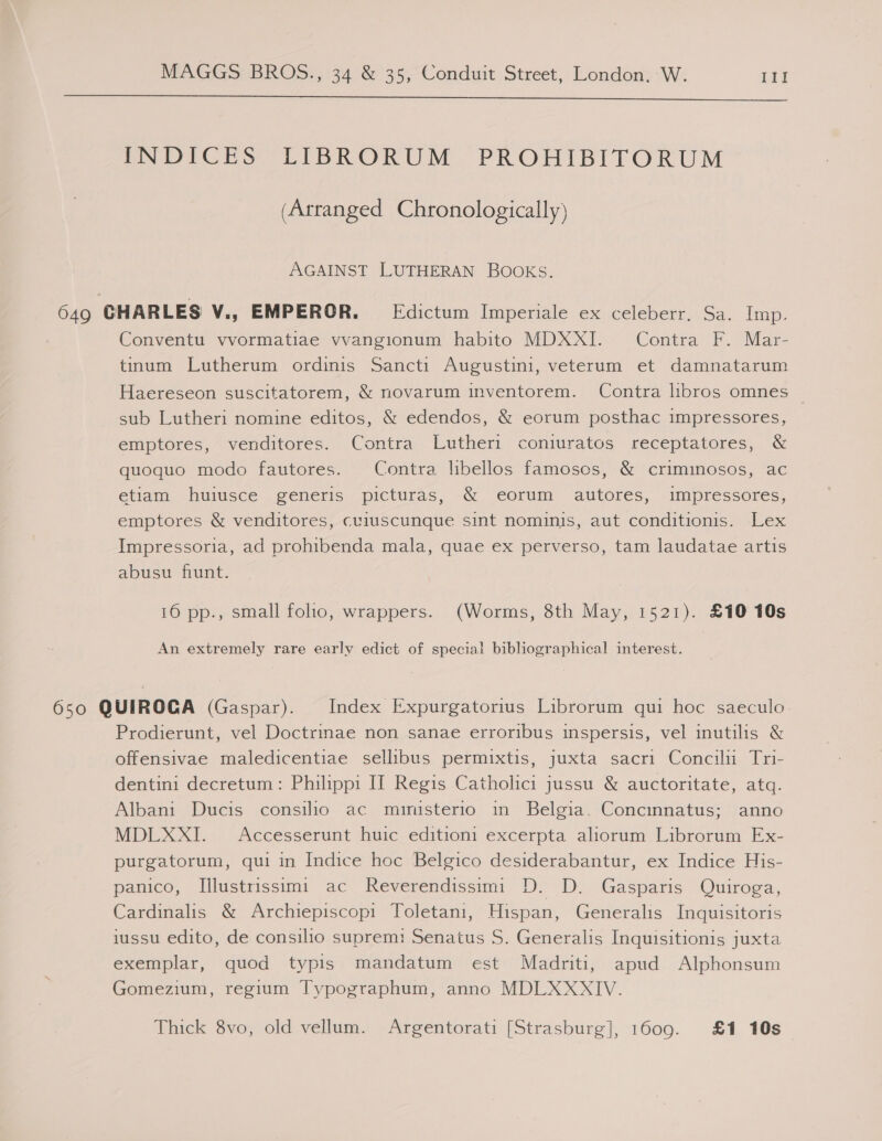  DNDICES “LIBRORUM. PROHIBITORUM (Arranged Chronologically) AGAINST LUTHERAN BOOKS. 649 CHARLES V., EMPEROR. Edictum Imperiale ex celeberr. Sa. Imp. Conventu vvormatiae vvangionum habito MDXXI. Contra F. Mar- tinum Lutherum ordinis Sancti Augustini, veterum et damnatarum Haereseon suscitatorem, &amp; novarum inventorem. Contra lhbros omnes sub Lutheri nomine editos, &amp; edendos, &amp; eorum posthac impressores, emptores, venditores. Contra Lutheri coniuratos receptatores, &amp; quoquo modo fautores. Contra libellos famoses, &amp; criminosos, ac etiam huiusce generis picturas, &amp; eorum autores, impressores, emptores &amp; venditores, cuiuscunque sint nominis, aut conditionis. Lex Impressoria, ad prohibenda mala, quae ex perverso, tam laudatae artis abusu fiunt. 16 pp., small folo, wrappers. (Worms, 8th May, 1521). £10 10s An extremely rare early edict of special bibliographical interest. 650 QUIROCA (Gaspar). Index Expurgatorius Librorum qui hoc saeculo Prodierunt, vel Doctrinae non sanae erroribus inspersis, vel inutilis &amp; offensivae maledicentiae sellibus permixtis, juxta sacri Concilii Tri- dentini decretum: Philippi IT Regis Catholici jussu &amp; auctoritate, atq. Albani Ducis consilio ac munisterio in Belgia. Concinnatus; anno MDLXXI. Accesserunt huic editioni excerpta aliorum Librorum Ex- purgatorum, qui in Indice hoc Belgico desiderabantur, ex Indice His- panico, Illustrissimi ac Reverendissimi D. D. Gasparis Quiroga, Cardinalis &amp; Archiepiscopi Toletani, Hispan, Generalis Inquisitoris iussu edito, de consilio suprem: Senatus S. Generalis Inquisitionis juxta exemplar, quod typis mandatum est Madriti, apud Alphonsum Gomezium, regium Typographum, anno MDLXXNIV. Thick 8vo, old vellum. Argentorati [Strasburg], 1609. £1 10s