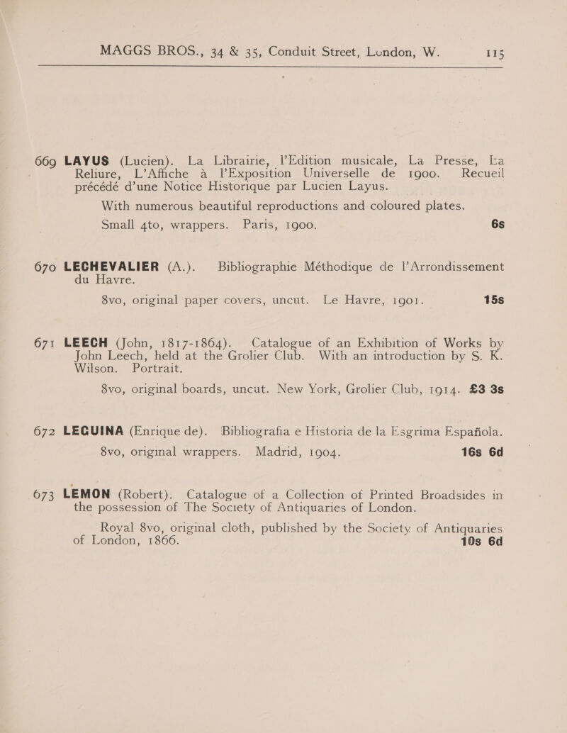  669 LAYUS (Lucien). La Librairie, |’Edition musicale, La Presse, La Reliure, L’Affiche a lExposition Universelle de t1go00. Recueil précédé d’une Notice Historique par Lucien Layus. With numerous beautiful reproductions and coloured plates. Small 4to, wrappers. Paris, 1900. 6s 670 LECHEVALIER (A.). —_Bibliographie Méthodique de |’ Arrondissement du Havre. 8vo, original paper covers, uncut. Le Havre, 1901. 15s 671 LEECH (John, 1817-1864). Catalogue of an Exhibition of Works by John Leech, held at the Grolier Club. With an introduction by S. K. Wilson. Portrait. 8vo, original boards, uncut. New York, Grolier Club, 1914. £3 3s 672 LECQUINA (Enrique de). Bibliografia e Historia de la Esgrima Espafiola. 8vo, original wrappers. Madrid, 1904. 16s 6d 673 LEMON (Robert). Catalogue of a Collection ot Printed Broadsides in the possession of The Society of Antiquaries of London. Royal 8vo, original cloth, published by the Society of Antiquaries of London, 1866. 10s 6d