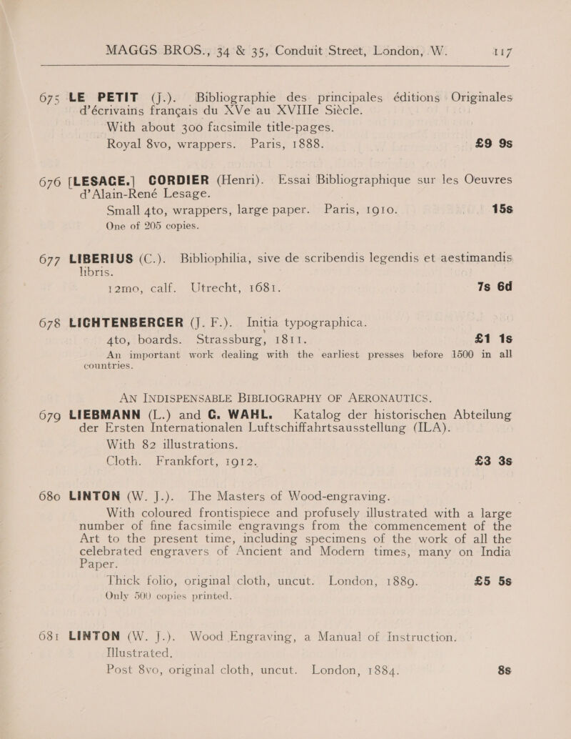 675 LE PETIT (j.). ®Bibliographie des: principales éditions | Originales d@écrivains francais du XVe au XVIIle Siecle. With about 300 facsimile title-pages. ' Royal 8vo, wrappers. Paris, 1888. | £9 9s 676 [LESACE.] CORDIER (Henri). Essai Bibliographique sur les Oeuvres d’Alain-René Lesage. | Small 4to, wrappers, large paper. Paris, IQIo. 15s One of 205 copies. 677 LIBERIUS (C.). Bibliophilia, sive de scribendis legendis et aestimandis, libris. : | : Vamo, call. Utrecht, 1681. 7s 6d 678 LIGHTENBERCER (J. F.). Initia typographica. | A4to, boards. Strassburg, 1811. £1 1s An important work dealing with the earliest presses before 1500 in all countries. AN INDISPENSABLE BIBLIOGRAPHY OF AERONAUTICS. 679 LIEBMANN (L.) and G. WAHL. Katalog der historischen Abteilung der Ersten Internationalen Luftschiffahrtsausstellung (ILA). With 82 illustrations. Cloth. Frankfort, 1012. £3 3s 680 LINTON (W. J.). The Masters of Wood-engraving. With coloured frontispiece and profusely illustrated with a large number of fine facsimile engravings from the commencement of the Art to the present time, including specimens of the work of all the ata engravers of Ancient and Modern times, many on India aper. Thick folio, original cloth, uncut. London, 1880. £5 5s Only 500 copies printed. 681 LINTON (W. J.).. Wood Engraving, a Manual of Instruction. Illustrated.