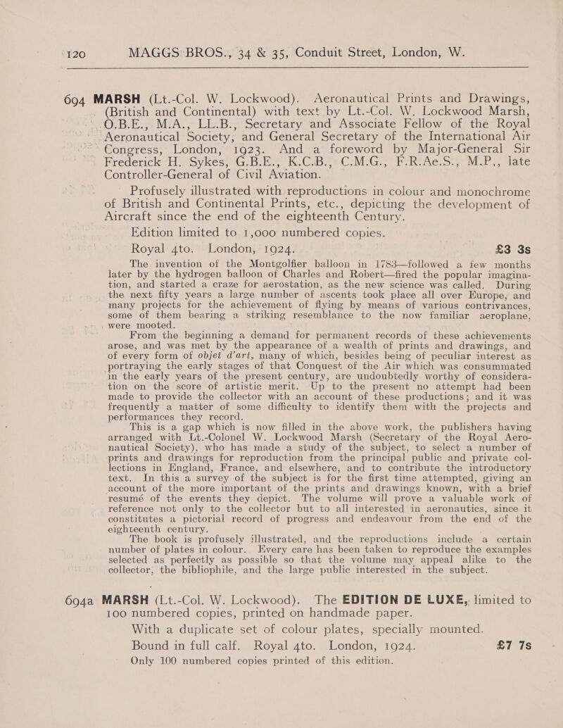  694 MARSH (Lt.-Col. W. Lockwood). Aeronautical Prints and Drawings, _ (British and Continental) with text by Lt.-Col. W. Lockwood Marsh, | .O.B.E., M.A., LL.B., Secretary and Associate Fellow of the Royal Aeronautical Society, and General Secretary of the International Air ’ Congress, London, 1923. And a foreword by Major-General Sir Predenickvti woykes iG abe he GAB eC MCG eR he. 4 iE elace Controller-General of Civil Aviation. _ Profusely illustrated with reproductions in colour and monochrome of British and Continental Prints, etc., depicting the development of Aircraft since the end of the eighteenth Century. Edition limited to 1,000 numbered copies. Royal 4to. London, 1924. | £3 3s The invention of the Montgolfier balloon in 1783—followed a few months later by the hydrogen balloon of Charles and Robert—fired the popular imagina- tion, and started a craze for aerostation, as the new science was called. During the next fifty years a large number of ascents took place all over Europe, and many projects for the achievement of flying by means of various contrivances, some of them bearing a striking resemblance to the now familiar aeroplane, were mooted. From the beginning a demand for permanent records of these achievements arose, and was met by the appearance of a wealth of prints and drawings, and of every form of objet dart, many of which, besides being of peculiar interest as portraying the early stages of that Conquest of the Air which was consummated in the early years of the present century, are undoubtedly worthy of considera- tion on the score of artistic merit. Up to the present no attempt had been made to provide the collector with an account of these productions; and it was frequently a matter of some difficulty to identify them with the projects and performances they record. This is a gap which is now filled in the above work, the publishers having arranged with Lt.-Colonel W. Lockwood Marsh (Secretary of the Royal Aero- nautical Society), who has made a study of the subject, to select a number of prints and drawings for reproduction from the principal public and private col- lections in England, France, and elsewhere, and to contribute the introductory text. In this a survey of the subject is for the first time attempted, giving an account of the more important of the prints and drawings known, with a brief resumé of the events they depict. The volume will prove a valuable work of reference not only to the collector but to all interested in aeronautics, since it constitutes a pictorial record of progress and endeavour from the end of the eighteenth century. . The book is profusely illustrated, and the reproductions include a certain number of plates in colour. Kivery care has been taken to reproduce the examples selected as perfectly as possible so that the volume may appeal alike to the collector, the bibliophile, and the large public interested in the subject. 694a MARSH (Lt.-Col. W. Lockwood). The EDITION DE LUXE, limited to 100 numbered copies, printed on handmade paper. With a duplicate set of colour plates, specially mounted. Bound in full calf. Royal 4to. London, 1924. £7 7s Only 100 numbered copies printed of this edition.