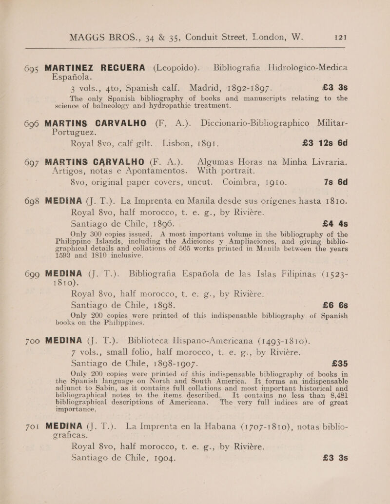  695 MARTINEZ REGUERA (Leopoido). Buibliografia Hidrologico-Medica Espanola. 3 vols., 4to, Spanish calf. Madrid, 1892-1897. £3 3s The only Spanish bibliography of books and manuscripts relating to the science of balneology and hydropathic treatment. 696 MARTINS CARVALHO (Ff. A.). Diccionario-Bibliographico Militar- Portuguez. _ Royal 8vo, calf gilt.. Lisbon, 1891. £3 12s 6d 697 MARTINS CARVALHO (fF. A.). Algumas Horas na Minha Luivraria. Artigos, notas e Apontamentos. With portrait. 8vo, original paper covers, uncut. Coimbra, IgIio. 7s 6d 698 MEDINA (J. T.). La Imprenta en Manila desde sus origenes hasta 1810. Royal 8vo, half morocco, t. e. g., by Riviere. Santiago de Chile, 1896. £4 4s Only 300 copies issued. A most important volume in the bibliography of the Philippine Islands, including the Adiciones y Ampliaciones, and giving biblio- graphical details and coliations of 565 works printed in Manila between the years 1598 and 1810 inclusive. 699 MEDINA (J. T.). Buiblografia Espafiola de las Islas Filipinas (1523- 1810). . Royal $vo, half morocco, t. e: ¢:,' by Riviere. Santiago de Chile, 1898. : £6 6s Only 200 copies were printed of this indispensable bibliography of Spanish books on the Philippines. 700 MEDINA (J. T.). Biblioteca Hispano-Americana (1493-1810). 7 vols., small folio, half morocco, t. e. g., by Riviere. Santiago de Chile, 1898-1907. £35 Only 200 copies were printed of this indispensable bibliography of books in the Spanish language on North and South America. It forms an indispensable adjunct to Sabin, as it contains full collations and most important historical and biblhographical notes to the items described. It contains no less than 8,481 bibliographical descriptions of Americana. The very full indices are of great importance. 7ot MEDINA (Jj. T.). La Imprenta en la Habana (1707-1810), notas biblio- graficas. Royal 8vo, half morocco, t. e. g., by-Riviére. Santiago de Chile, 1904. £3 3s