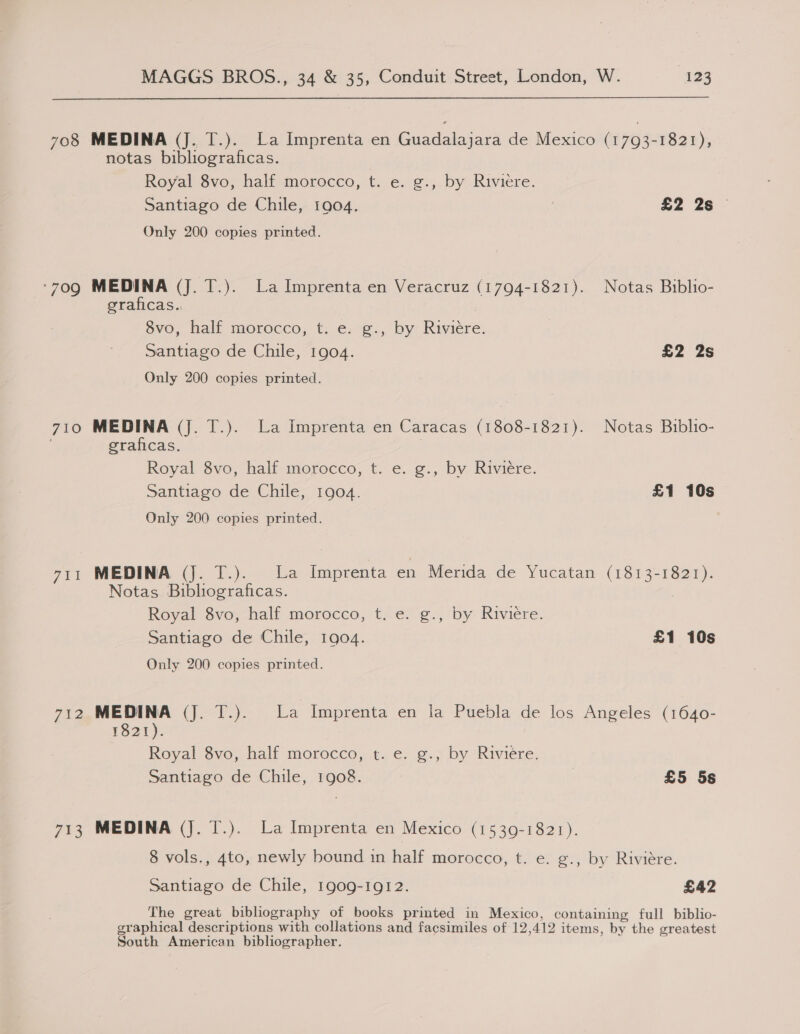 708 MEDINA (J. T.). La Imprenta en Guadalajara de Mexico (1793-1821), notas bibliograficas. Reyal Svo, half morocco, t. e. g-,. by. Riviere, Santiago de Chile, 1904. £2 2s — Only 200 copies printed. ‘709 MEDINA (J. T.). La Imprenta en Veracruz (1794-1821). Notas Biblio- graficas., 8vo, half morocco, t. e. g., by Riviére. Santiago de Chile, 1904. £2 2s Only 200 copies printed. 710 MEDINA (Jj. T.). La Imprenta en Caracas (1808-1821). Notas Biblio- | eraficas. } Royal 8vo, half morocco, t. e. ¢g., by Riviere. Santiago de Chile, 1904. £1 10s Only 200 copies printed. 711 MEDINA (Jj. T.). La Imprenta en Merida de Yucatan (1813-1821). Notas Bibliograficas. Royal Svo, half morocco, te. ¢., by Riviere: Santiago de Chile, 1904. £1 10s Only 200 copies printed. 712 MEDINA (J. T.). La Imprenta en la Puebla de los Angeles (1640- 1821). Royal 8vo, half morocco, t. e. g., by Riviére. Santiago de Chile, 1908. £5 5s 713 MEDINA (J. T.). La Imprenta en Mexico (1539-1821). 8 vols., 4to, newly bound in half morocco, t. e. g., by Riviére. Santiago de Chile, 1909-1912. £42 The great bibliography of books printed in Mexico, containing full biblio- graphical descriptions with collations and facsimiles of 12,412 items, by the greatest South American bibliographer.