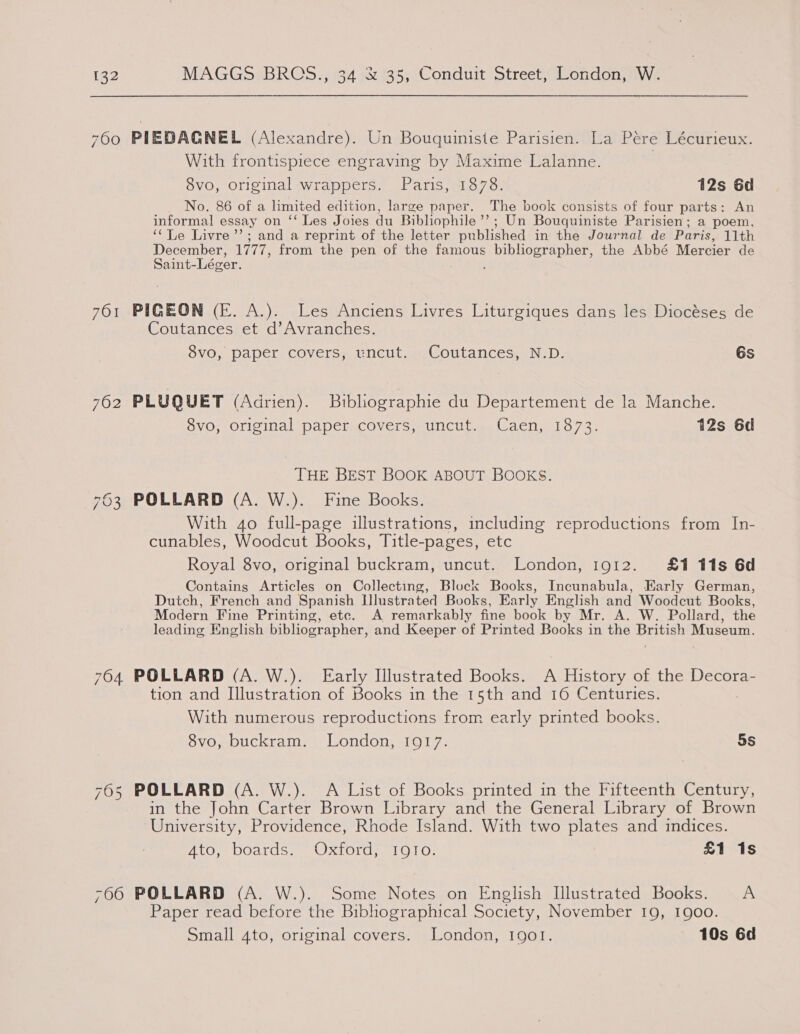 760 PIEDAGNEL (Alexandre). Un Bouquiniste Parisien. La Pere Lécurieux. With frontispiece engraving by Maxime Lalanne. 8vo, original wrappers. Paris, 1878. 12s 6d No. 86 of a limited edition, large paper. The book consists of four parts: An informal essay on ‘‘ Les Joies du Bibliophile ’’; Un Bouquiniste Parisien; a poem, ‘Le Livre ’’; and a reprint of the letter published in the Journal de Paris, 11th December, 1777, from the pen of the famous Soa a bna gay the Abbé Mercier de aT 761 PIGEON (E. A.). Les Anciens Livres Liturgiques dans les Diocéses de Coutances et d’Avranches. 8vo, paper covers, uncut. Coutances, N.D. 6s 762 PLUQUET (Adrien). Bibhographie du Departement de la Manche. 8vo, original paper. covers, uncut. Caen, 1873. 12s 6d THE BEST BOOK ABOUT BOOKS. 763 POLLARD (A. W.). Fine Books. With 4o full-page illustrations, including reproductions from In- cunables, Woodcut Books, Title-pages, etc Royal 8vo, original buckram, uncut. London, 1912. £1 11s 6d Contains Articles on Collecting, Block Books, Incunabula, Early German, Dutch, French and Spanish Llustrated Books, Early English and Woodcut Books, Modern Fine Printing, etc. A remarkably fine book by Mr. A. W. Pollard, the leading English bibliographer, and Keeper of Printed Books in the British Museum. 764 POLLARD (A. W.). Early Illustrated Books. A History of the Decora- tion and Illustration of Books in the 15th and 16 Centuries. With numerous reproductions from early printed books. 8vo, buckram. London, 1917. 5s 765 POLLARD (A. W.). A List of Books printed in the Fifteenth Century, in the John Carter Brown Library and the General Library of Brown University, Providence, Rhode Island. With two plates and indices. 4to, boards. Oxford, IQIo. £1 1s -06 POLLARD (A. W.). Some Notes on English Illustrated Books. A Paper read before the Bibhographical Society, November 19, 1900. Small 4to, original covers. London, 1901. 10s 6d