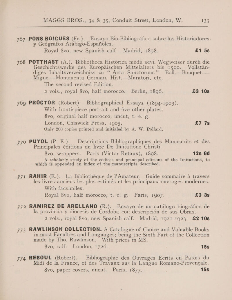 767 708 769 770° 773 77/2 fi 3 774 MAGGS BROS., 34 &amp;.35, Conduit Street, London, W. 133 PONS BOIGUES (Fr.). Ensayo Bio-Bibliografico sobre los Historiadores. y Geografos Arabigo-Espafioles. Royal 8vo, new Spanish calf. Madrid, 1808. £1 5s POTTHAST (A.). Bibliotheca Historica medii aevi. Wegweiser durch die Geschichtswerke des Europadischen Mittelalters bis 1500. Vollstan- diges Inhaltsverzeichniss zu ‘‘ Acta Sanctorum.’’ Boll.—Bouquet.— Migne.—Monumenta German. Hist.—Muratori, etc. The second revised Edition. 2 vols., royal 8vo, half morocco. Berlin, 1806. £3 10s PROCTOR (Robert). Bibliographical Essays (1894-1903). With frontispiece portrait and five other plates. 8vo, original half morocco, uncut, t. e. g. 3 London, Chiswick Press, 1905. £7 7s Only 200 copies printed and initialed by A. W. Pollard. PUYOL (P. E.). Descriptions Bibliographiques des Manuscrits et des Principales éditions du livre De Imitatione Christi. 8vo, wrappers. Paris (Victor Retaux), 1808. 12s 6d A scholarly study of the codices and principal editions of the Imitatione, to which is appended an index of the manuscripts described. RAHIR (E.). La Bibhothéque de lAmateur. Guide sommaire a travers les livres anciens les plus estimés et les principaux ouvrages modernes. With facsimiles. Royal. Gvo,half mordeco; tire: ¢. | Paris, 1007. £3 3s RAMIREZ DE ARELLANO (R.). Ensayo de un catalogo biografico de la provincia y diocesis de Cordoba cor descripcién de sus Obras... 2 vols., royal 8vo, new Spanish calf. Madrid, 1921-1923. £2 10s RAWLINSON COLLECTION. A Catalogue of Choice and Valuable Books in most Faculties and Languages; being the Sixth Part of the Collection made by Tho. Rawlinson. With prices in MS. Svo, calf... London,;'1726: ' 15s REBOUL (Robert). Bibliographie des Ouvrages Ecrits en Patois du Midi de la France, et des Travaux sur la Langue Romano-Provencale. Svo, paper covers, uncut.’ Paris, :1377. 15s