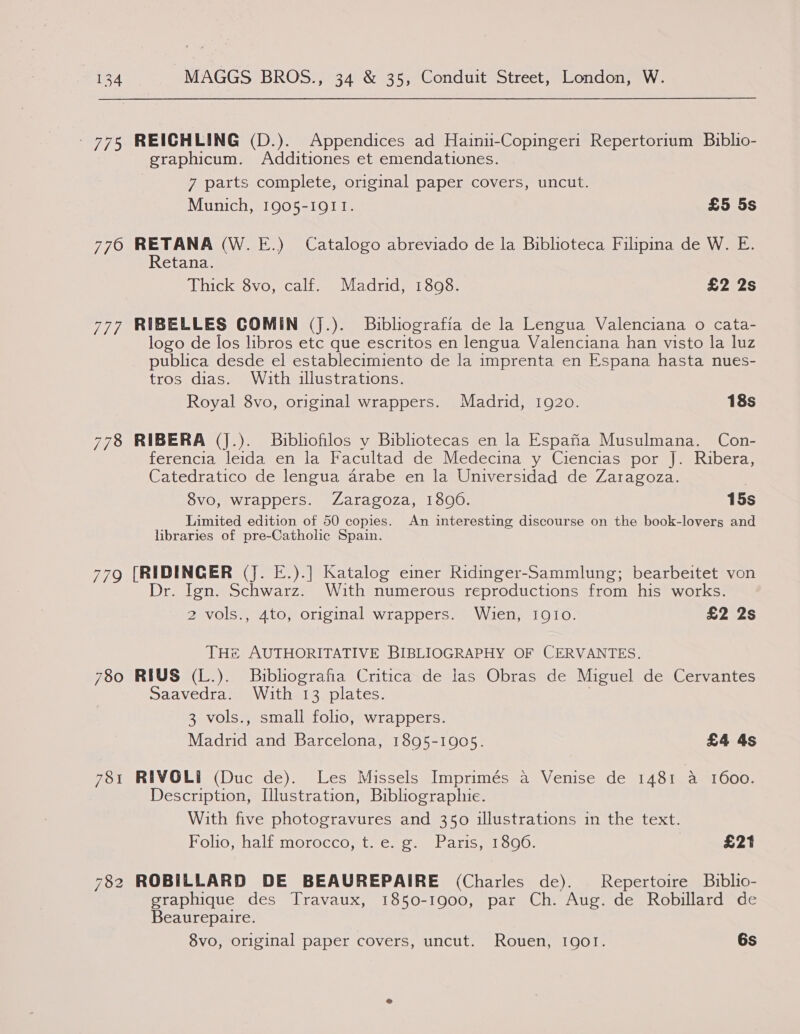 - 775 REICHLING (D.). Appendices ad Hainii-Copinger1 Repertorium Biblio- graphicum. Additiones et emendationes. 7 parts complete, original paper covers, uncut. Munich, 1905-1911. £5 5s 7760 RETANA (W.E.) Catalogo abreviado de la Biblioteca Filipina de W. E. Retana. Thick 8vo, calf. Madrid, 1808. £2 2s 777 RIBELLES COMIN (J.). Buibliografia de la Lengua Valenciana o cata- logo de los libros etc que escritos en lengua Valenciana han visto la luz publica desde el establecimiento de la imprenta en Espana hasta nues- tros dias. With illustrations. Royal 8vo, original wrappers. Madrid, 1920. 18s 778 RIBERA (J.). Bibliohlos y Bibliotecas en la Espana Musulmana. Con- ferencia leida en la Facultad de Medecina y Ciencias por J. Ribera, Catedratico de lengua arabe en la Universidad de Zaragoza. 8vo, wrappers. Zaragoza, 1806. 15s Limited edition of 50 copies. An interesting discourse on the book-lovers and libraries of pre-Catholic Spain. 770 Te eet (J. E.).] Katalog einer Ridinger-Sammlung; bearbeitet von . Ign. Schwarz. With numerous reproductions from his works. 2 vols., 4to, original wrappers. Wien, IQIo. £2 2s THe AUTHORITATIVE BIBLIOGRAPHY OF CERVANTES. 780 RIUS (L.). Buibliografia Critica de las Obras de Miguel de Cervantes Saavedra. With 13 plates. 3 vols., small folio, wrappers. Madrid and Barcelona, 1895-1905. £4 4s 781 RIVOLI (Duc de). Les Missels Imprimés a Venise de 1481 a 1600. Description, Ulustration, Bibliographie. With five photogravures and 350 illustrations in the text. Folio, half morocco, t. e. g. Paris, 1896. £21 782 ROBILLARD DE BEAUREPAIRE (Charles de). Repertoire Bublio- graphique des Travaux, 1850-1900, par Ch. Aug. de Robillard de Beaurepaire.