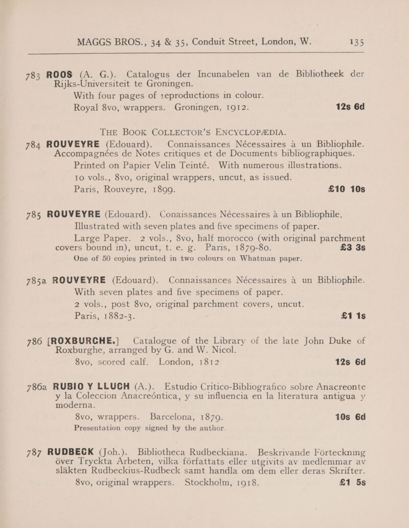  783 ROOS (A. G.). Catalogus der Incunabelen van de Bibhotheek der Rijks-Universiteit te Groningen. With four pages of :eproductions in colour. Royal 8vo, wrappers. Groningen, 1912. 12s 6d THE BOOK COLLECTOR’S ENCYCLOPAEDIA. 784 ROUVEYRE (Edouard). Connaissances Nécessaires a un Bibliophile. Accompagnées de Notes critiques et de Documents bibliographiques. Printed on Papier Velin Teinté. With numerous illustrations. 10 vols., 8vo, original wrappers, uncut, as issued. Paris, Rouveyre, 1899. £10 10s 785 ROUVEYRE (Edouard). Conaissances Nécessaires a un Bibliophile. Illustrated with seven plates and five specimens of paper. Large Paper. 2 vols., 8vo, half morocco (with original parchment eovers bound in), uncutct ice. “ce. Paris, “1370-80, £3 3s One of 50 copies printed in two colours on Whatman paper. 785a ROUVEYRE (Edouard). Connaissances Nécessaires a un Bibliophile. With seven plates and five specimens of paper. 2 vols., post 8vo, original parchment covers, uncut. Paris,’ 562-3. £1 1s 786 [ROXBURCHE.] Catalogue of the Library of the late John Duke of Roxburghe, arranged by G. and W. Nicol. 8vo, scored calf. London, 1812. 12s 6d 7862 RUBIO ¥Y LLUGH (A.). Estudio Critico-Bibliografico sobre Anacreonte y la Coleccion Anacreéntica, y su influencia en la literatura antigua y moderna. 8vo, wrappers. Barcelona, 1870. 10s 6d Presentation copy signed by the author. 787 RUDBECK (Joh.). Bibliotheca Rudbeckiana. Beskrivande Forteckning over Tryckta Arbeten, vilka forfattats eller utgivits av medlemmar av slakten Rudbeckius-Rudbeck samt handla om dem eller deras Skrifter. 8vo, original wrappers. Stockholm, 1918. £1 5s