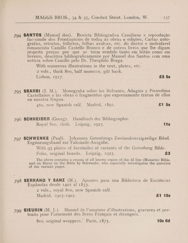 794 SANTOS (Manoel dos). Revista Bibliografica Camiliana e reprodugao fac-simile dos Frontispicios de todas as obras e edicdes, Cartas auto- grafas, retratos, folhetos, folhas avulsas, etc. do ilustre e inolvidavel romancista Camillo Castello Branco e de outros livros que lhe digam respeito precos por que se teem vendido tanto em leitao como em livreiro, descritos bibliograficamente por Manoel dos Santos com uma noticia sobre Camillo pelo Dr. Theophilo Braga. With numerous illustrations in the text, plates, etc. 2 vols., thick 8vo, half morocco, gilt back. Lisbon, 1917. £5 5s 795 SBARBI (J. M.). Monografia sobre los Refranes, Adagios y Proverbios Castellanos y las obras 6 fragmentos que expresamente tratan de ellos en nuestra lengua. Ato, new Spanish calf. Madrid, 1801. £1 5s 796 SCHNEIDER (Georg). Handbuch der Bibhographie. Royal $vo; cloth. Leipzig, 1023. 11s 797 SCHWENKE (Paul). Johannes Gutenbergs Zweiundvierzigzeilige Bibel. Erganzungsband zur Faksimile-Ausgabe. f With 95 plates of facsimiles of variants of the Gutenberg Bible. Folio, original boards. Leipzig, 1923. £3 The above contains a census of all known copies of the 42 line (Mazarin) Bible, and an Essay on the Bible by Schwenke, who especially investigates the question of the variant pages. | 798 SERRANO Y SANZ (M.). Apuntes para una Biblioteca de Escritoras Espanolas desde 1401 al 1833. 2 vols., royal 8vo, new Spanish calf. Madrid, 1903-1905. £1 15s 799 SIEURIN (M. J.). Manuel de l’amateur d’illustrations, gravures et por- traits pour l’ornement des livres Francais et étrangers. 8vo, original wrappers. Paris, 1875. 10s 6d