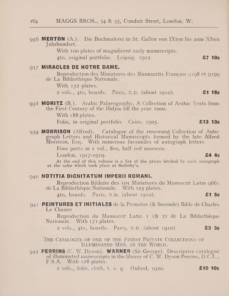 104 930 937 939 940 O41 942 MAGGS BROS., 34 &amp; 35, Conduit Street, London, W. MERTON (A.). Die Buchmalerei in St. Gallen von [Xten bis zum XIten Jahrhundert. With 100 plates of magnificent early manuscripts. Ato, original portfolio... “Leipzig. 19072. £7 10s MIRACLES BE NOTRE DAME. Reproduction des Miniatures des Manuscrits Francais 9198 et 9199 de La Bibliothéque Nationale. With 132 plates. 2evols:, Ato,~boards.ai, Faris, N-D. (abouty1910), £1 18s the First Century of the Hidjra till the year Iooo. With 188 plates. Folio, in original portfolio. Cairo, 1905. £13 13s MORRISON (Alfred). Catalogue of the renowned Collection of Auto- graph Letters and Historical Manuscripts formed by the late Alfred Morrison, Esq. With numerous facsimiles of autograph letters. Four parts in I vol., 8vo, half red morocco. London, 1917-1Q1Q. £4 4s At the end of this volume is a list of the prices fetched by each autograph at the sales which took place at Sotheby’s. NOTITIA DIGNITATUM IMPERIIT ROMANE. Reproduction Réduite des 105 Miniatures du Manuscrit Latin 9661 de La Bibliothéque Nationale. With 105 plates. 4to, boards. Paris, N.D. (about 1910). £1 5s PEINTURES ET INITIALES de la Premiére (&amp; Seconde) Bible de Charles Le Chauve Reproduction du Manuscrit Latin 1 (&amp; 2) de La Bibliothéque Nationale. With 171 plates. : 2 vols., 4to, boards. Paris, N.D. (about rgto). £3 3s THE CATALOGUE OF ONE OF THE FINEST PRIVATE COLLECTIONS OF ILLUMINATED MSS. IN THE WORLD. PERRINS (C. W. Dyson). WARNER (Sir George). Descriptive catalogue of illuminated manuscripts in the library of C. W. Dyson Perrins, D.C.L., F.S.A. With 128 plates. Zavgleuerouo: cloth,, ty e..o1 a) Oxtord 1 O20: £10 10s