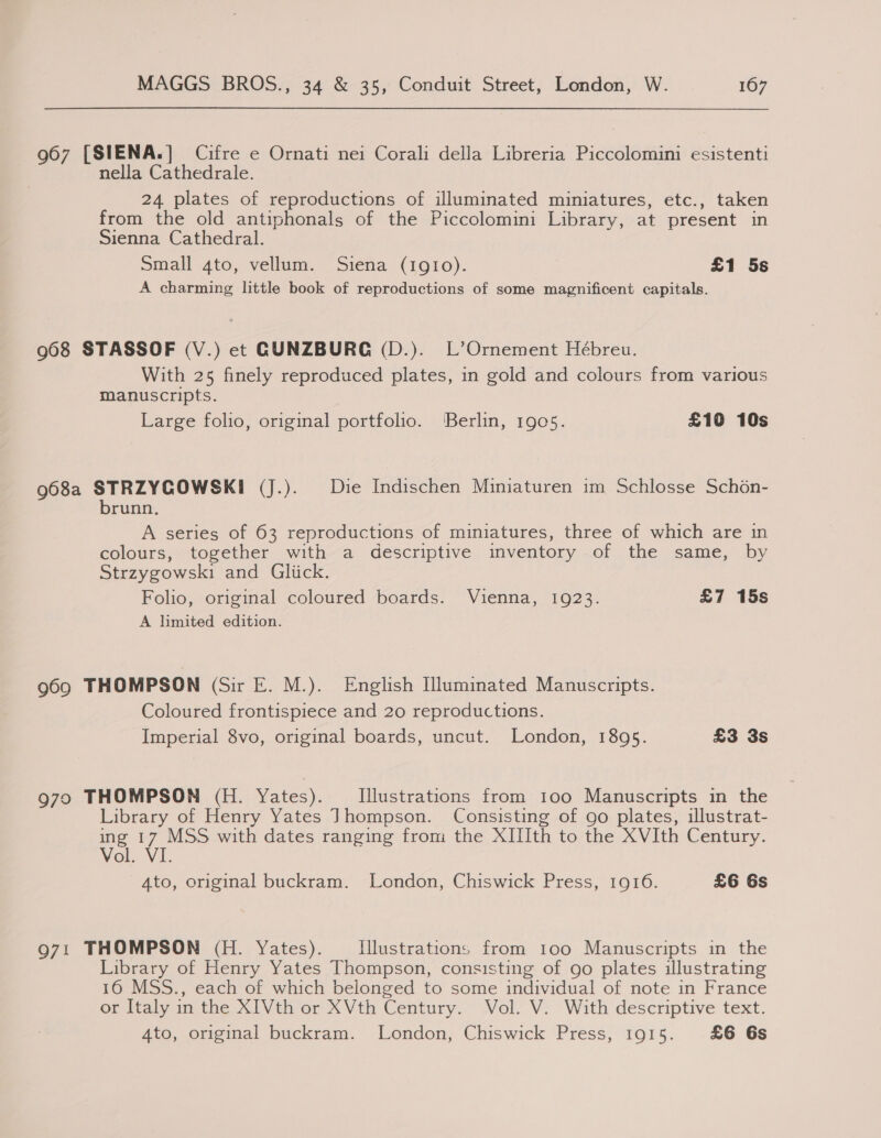 967 [SIENA.] Cifre e Ornati nei Corali della Libreria Piccolomini esistenti nella Cathedrale. 24 plates of reproductions of illuminated miniatures, etc., taken from the old antiphonals of the Piccolomini Library, at present in Sienna Cathedral. Small 4to, vellum. Siena (1gI!0). £1 5s A charming little book of reproductions of some magnificent capitals. 968 STASSOF (V.) et GCUNZBURG (D.). L’Ornement Hébreu. With 25 finely reproduced plates, in gold and colours from various manuscripts. Large folio, original portfolio. ‘Berlin, 1905. £10 10s 968a STRZYGCOWSKI (J.). Die Indischen Miniaturen im Schlosse Sch6n- brunn. A series of 63 reproductions of miniatures, three of which are in colours, together with a descriptive inventory of the same, by Strzygowski and Gliick. Folio, original coloured boards. Vienna, 1923. £7 15s A limited edition. 969 THOMPSON (Sir E. M.). English Hluminated Manuscripts. Coloured frontispiece and 20 reproductions. Imperial 8vo, original boards, uncut. London, 1895. £3 3s 970 THOMPSON (H. Yates). Illustrations from too Manuscripts in the Library of Henry Yates Jhompson. Consisting of go plates, illustrat- ing 17 MSS with dates ranging from the XIIIth to the XVIth Century. Vol. VI. Ato, original buckram. London, Chiswick Press, 1916. £6 6s 971 THOMPSON (H. Yates). Illustrations from too Manuscripts in the Library of Henry Yates Thompson, consisting of go plates illustrating 16 MSS., each of which belonged to some individual of note in France or Italy in the XIVth or XVth Century. Vol. V. With descriptive text. 4to, original buckram. London, Chiswick Press, 1915. £6 6s