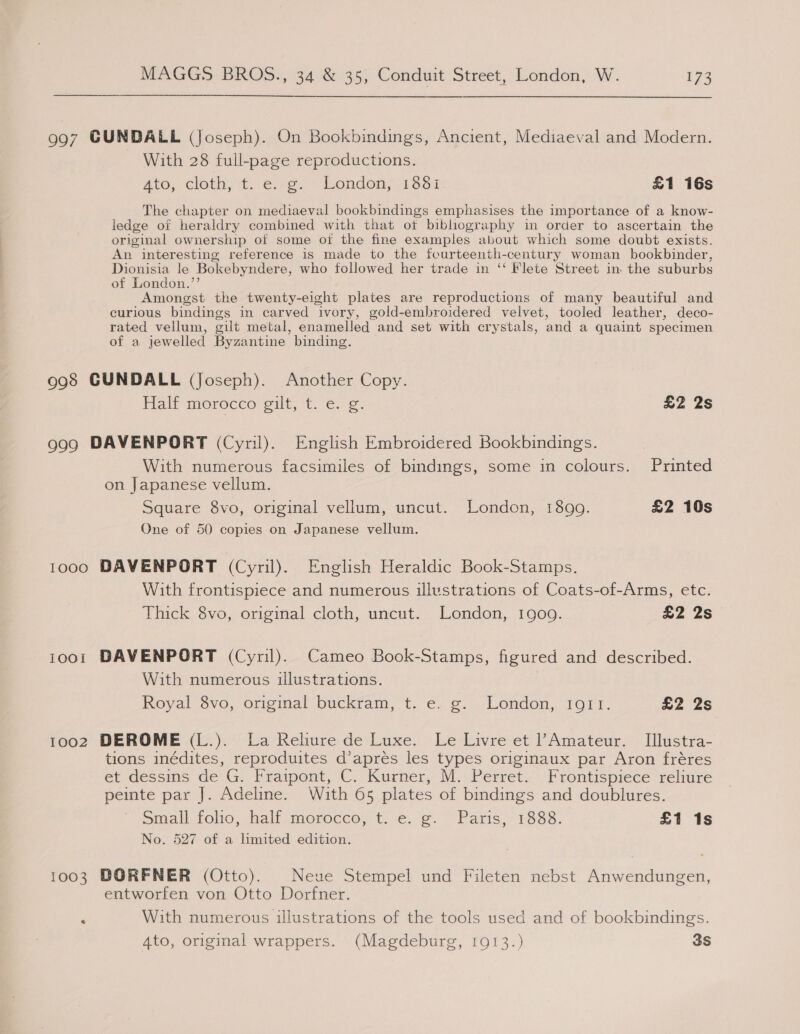 997 CUNDALL (Joseph). On Bookbindings, Ancient, Mediaeval and Modern. With 28 full-page reproductions. ato, cloth, 4.6)%e.~ London; 1331 £1 16s The chapter on mediaeval bookbindings emphasises the importance of a know- ledge of heraldry combined with that ot bibliography in order to ascertain the original ownership of some oi the fine examples about which some doubt exists. An interesting reference is made to the fourteenth-century woman bookbinder, Dionisia le Bokebyndere, who followed her trade in ‘‘ Flete Street in. the suburbs of London.”’ Amongst the twenty-eight plates are reproductions of many beautiful and curious bindings in carved ivory, gold-embroidered velvet, tooled leather, deco- rated vellum, gilt metal, enamelled and set with crystals, and a quaint specimen of a jewelled Byzantine binding. 998 GUNDALL (Joseph). Another Copy. Plaif morocco: eit, *t. € ¢. £2 2s 999 DAVENPORT (Cyril). English Embroidered Bookbindings. With numerous facsimiles of bindings, some in colours. Printed on Japanese vellum. Square 8vo, original vellum, uncut. London, 1899. £2 10s One of 50 copies on Japanese vellum. 1000 DAVENPORT (Cyril). English Heraldic Book-Stamps. With frontispiece and numerous illustrations of Coats-of-Arms, etc. Thick 8vo, original cloth, uncut. London, 1909. £2 2s 1001 DAVENPORT (Cyril). Cameo Book-Stamps, figured and described. With numerous illustrations. 3 Royal 8vo, original buckram, t. e. g. London, 1911. £2 2s 1002 DEROME (L.). La Relire de Luxe. Le Livre et Amateur. TIllustra- tions inédites, reproduites d’apreés les types originaux par Aron fréres et dessins de G. Fraipont, C. Kurner, M. Perret. Frontispiece reliure peinte par J. Adeline. With 65 plates of bindings and doublures. Small folio, half morocco, t. e. g. Paris, 1888. £1 1s No. 527 of a limited edition. 1003 BORFNER (Otto). Neue Stempel und Fileten nebst Anwendungen, entworfen von Otto Dorfner. : With numerous illustrations of the tools used and of bookbindings. 4to, original wrappers. (Magdeburg, 1913.) 3S