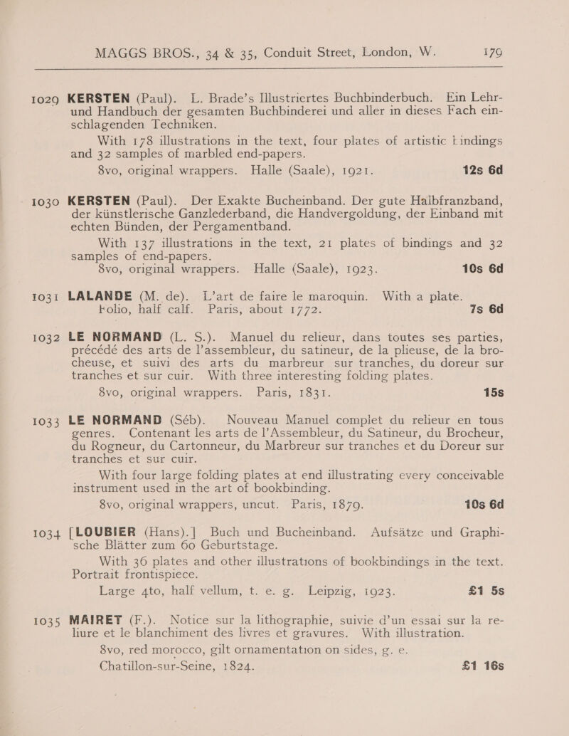  1029 1030 1031 1032 10335 1034 1035 KERSTEN (Paul). L. Brade’s Illustriertes Buchbinderbuch. Ein Lehr- und Handbuch der gesamten Buchbinderei und aller in dieses Fach ein- schlagenden Techniken. With 178 illustrations in the text, four plates of artistic tindings and 32 samples of marbled end-papers. 8vo, original wrappers. Halle (Saale), 1921. 12s 6d KERSTEN (Paul). Der Exakte Bucheinband. Der gute Haibfranzband, der kiinstlerische Ganzlederband, die Handvergoldung, der Einband mit echten Biinden, der Pergamentband. With 137 illustrations in the text, 21 plates of bindings and 32 samples of end-papers. 8vo, original wrappers. Halle (Saale), 1923. 10s 6d LALANDE (M. de). L’art de faire le maroquin. With a plate. Fohe, halt cali Paris, about: 17 72- 7s 6d LE NORMAND (L. S.). Manuel du relieur, dans toutes ses parties, précédé des arts de l’assembleur, du satineur, de la plieuse, de la bro- cheuse, et suivi des arts du marbreur sur tranches, du doreur sur tranches et sur cuir. With three interesting folding plates. 8vo, original wrappers. Paris, 1831. 15s LE NORMAND (Séb). Nouveau Manuel complet du relieur en tous genres. Contenant les arts de l’Assembleur, du Satineur, du Brocheur, du Rogneur, du Cartonneur, du Marbreur sur tranches et du Doreur sur tranches et sur cuir. With four large folding plates at end illustrating every conceivable instrument used in the art of bookbinding. 8vo, original wrappers, uncut. Paris, 1870. 10s 6d {[LOUBIER (Hans).| Buch und Bucheinband. Aufsatze und Graphi- sche Blatter zum 60 Geburtstage. With 36 plates and other illustrations of bookbindings in the text. Portrait frontispiece. Larce Ato, halt vellum, te. o. Leipzig, 1023. £1 5s MAIRET (F.). Notice sur la lithographie, suivie d’un essai sur la re- liure et le blanchiment des livres et gravures. With illustration. 8vo, red morocco, gilt ornamentation on sides, g. e. Chatillon-sur-Seine, 1824. £1 16s