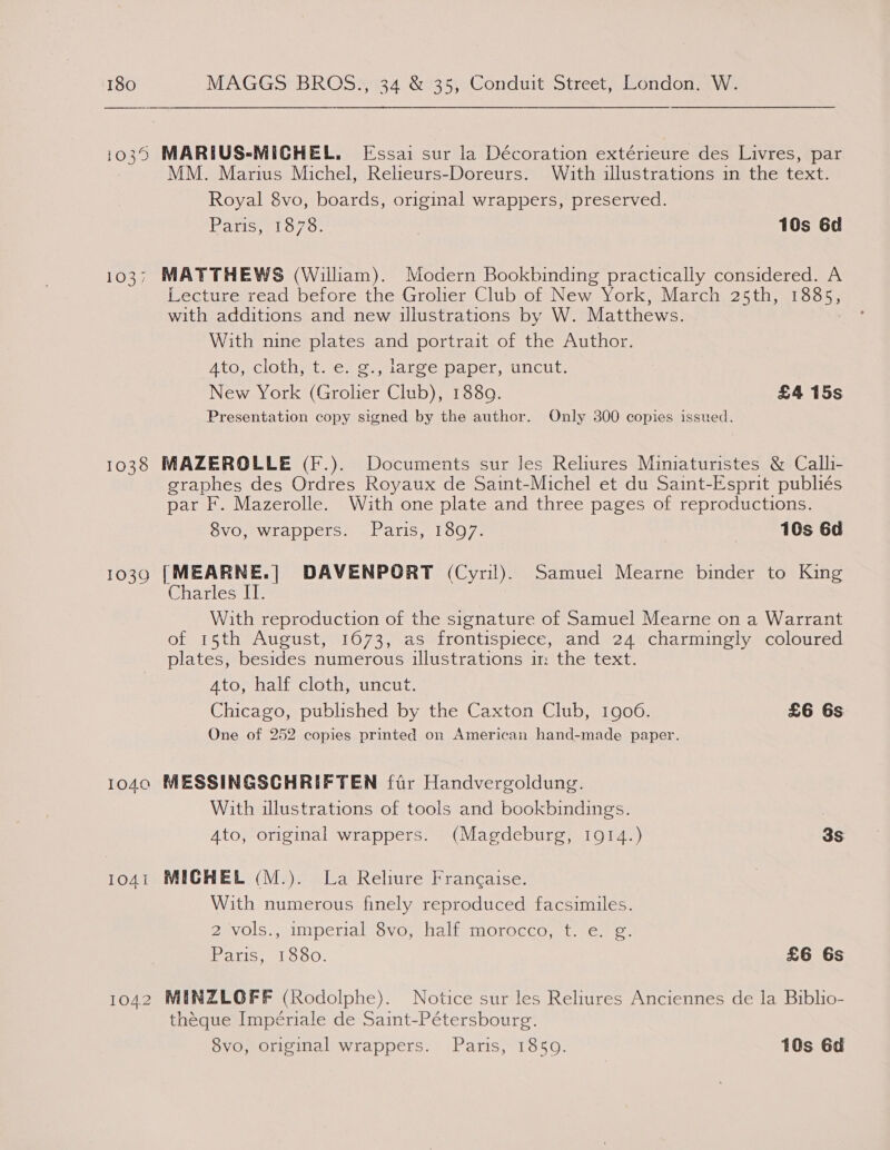 1037 1038 1030 1040 1041 1042 MM. Marius Michel, Relieurs-Doreurs. With illustrations in the text. Royal 8vo, boards, original wrappers, preserved. Pavisyelo7o: | 10s 6d MATTHEWS (William). Modern Bookbinding practically considered. A Lecture read before the Grolier Club of New York, March 25th, 1885, with additions and new illustrations by W. Matthews. With nine plates and portrait of the Author. ATO; CIOLN ML. Cs Oe acee paper, uncut: New York (Grolier Club), 1880. £4 15s Presentation copy signed by the author. Only 300 copies issued. MAZEROLLE (F.). Documents sur les Reliures Miniaturistes &amp; Calli- graphes des Ordres Royaux de Saint-Michel et du Saint-Esprit publiés par F. Mazerolle. With one plate and three pages of reproductions. 8vo, wrappers. Paris, 1897. | 10s 6d [MEARNE.| DAVENPORT (Cyril). Samuel Mearne binder to King Charles II. With reproduction of the signature of Samuel Mearne on a Warrant of 15th August, 1673, as frontispiece, and 24 charmingly coloured plates, besides numerous illustrations 11: the text. Ato, half cloth, uncut. Chicago, published by the Caxton Club, 1906. £6 6s One of 252 copies printed on American hand-made paper. MESSINGSCHRIFTEN far Handvergoldung. With illustrations of tools and bookbindings. Ato, original wrappers. (Magdeburg, 1914.) 3S MICHEL (M.). La Reliure Francaise. With numerous finely reproduced facsimiles. 2 vols., imperial 8vo, half morocco, t. e. g. Paris, 1880. £6 6s MINZLOFF (Rodolphe). Notice sur les Reliures Anciennes de la Biblio- théque Impériale de Saint-Pétersbourg. 8vo, original wrappers. Paris, 1850. 10s 6d