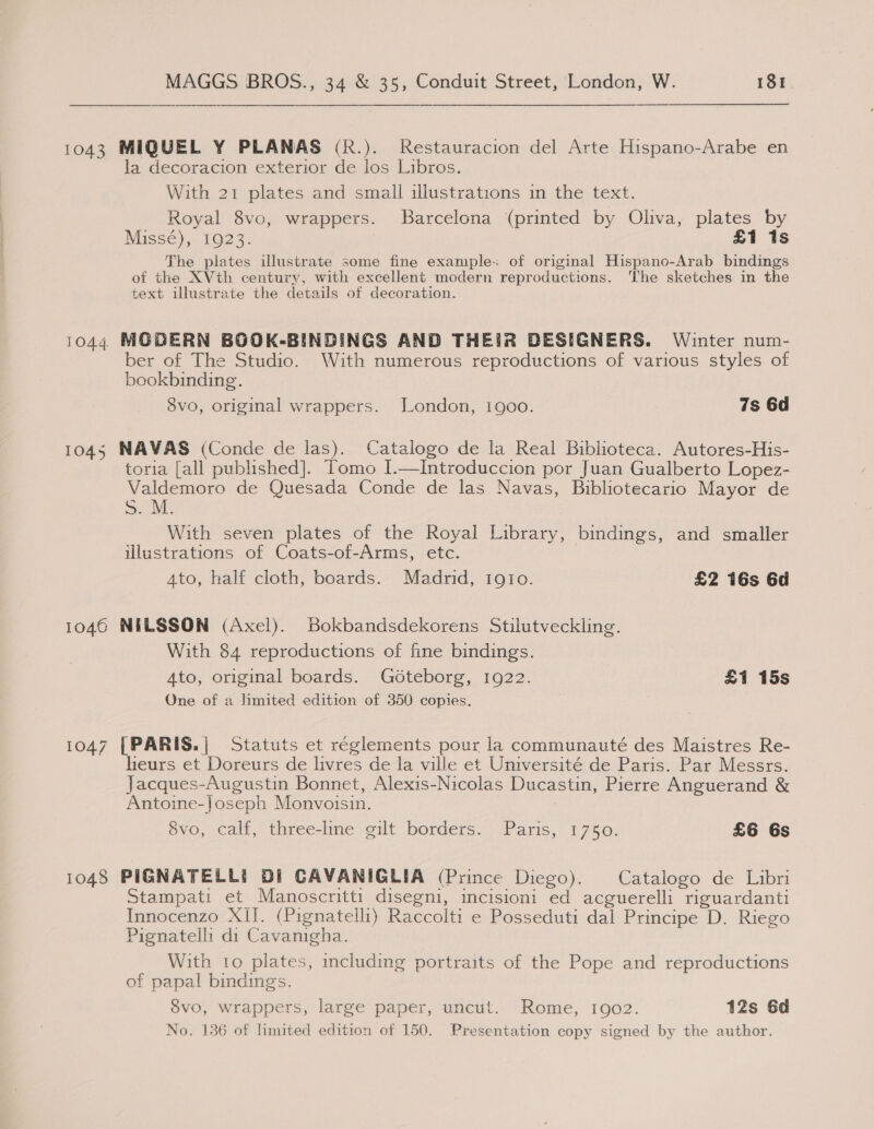 1044 1045 1046 1047 1048 MAGGS BROS., 34 &amp; 35, Conduit Street, London, W. 181 —-- $$ MIQUEL Y PLANAS (R.). Restauracion del Arte Hispano-Arabe en la decoracion exterior de los Libros. With 21 plates and small illustrations in the text. Royal 8vo, wrappers. Barcelona (printed by Oliva, plates by Missé), 1923. £1 Is The plates illustrate some fine example: of original Hispano-Arab bindings of the XVth century, with excellent modern reproductions. ‘The sketches in the text illustrate the details of decoration. MODERN BOOK-BINDINGS AND THEIR DESIGNERS. Winter num- ber of The Studio. With numerous reproductions of various styles of bookbinding. 8vo, original wrappers. London, 1900. 7s 6d NAVAS (Conde de las). Catalogo de la Real Biblioteca. Autores-His- toria [all published]. Tomo I.—Introduccion por Juan Gualberto Lopez- Valdemoro de Quesada Conde de las Navas, Bibliotecario Mayor de S. M With seven plates of the Royal Library, bindings, and smaller illustrations of Coats-of-Arms, etc. 4to, half cloth, boards. Madrid, 1gIo. £2 16s 6d NILSSON (Axel). Bokbandsdekorens Stilutveckling. With 84 reproductions of fine bindings. Ato, original boards. Gédteborg, 1922. £1 15s One of a limited edition of 350 copies. [PARIS.| Statuts et réglements pour la communauté des Maistres Re- heurs et Doreurs de livres de la ville et Université de Paris. Par Messrs. Jacques-Augustin Bonnet, Alexis-Nicolas Ducastin, Pierre Anguerand &amp; Antoine-Joseph Monvoisin. 8vo, calf, three-line gilt borders. Paris, 1750. £6 Gs PIGNATELL! Di CAVANIGLIA (Prince Diego). Catalogo de Libri Stampati et Manoscritti disegni, incisioni ed acguerelli riguardanti Innocenzo XII. (Pignatelli) Raccolti e Posseduti dal Principe D. Riego Pignatelli di Cavanigha. With to plates, including portraits of the Pope and reproductions of papal bindings. 8vo, wrappers, large paper, uncut. Rome, 1902. 12s 6d No. 136 of limited edition of 150. Presentation copy signed by the author.