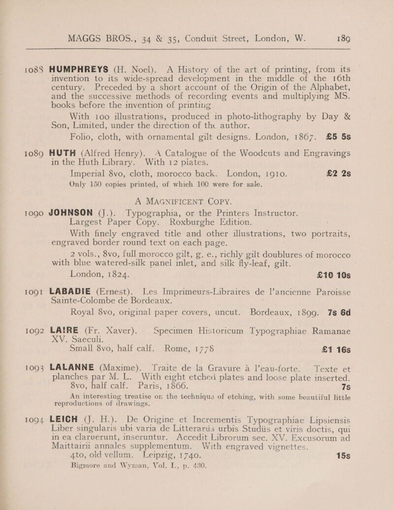 1089 1090 10QI 1092 10Q3 1094 MAGGS BROS., 34 &amp; 35, Conduit Street, London, W. 189 HUMPHREYS (H. Noel). A History of the art of printing, from its invention to its wide-spread development in the middle of the 16th century. Preceded by a short account of the Origin of the Alphabet, and the successive methods of recording events and multiplying MS. books before the invention of printitig. With too illustrations, produced in photo-lithography by Day &amp; Son, Limited, under the direction of the author. Folio, cloth, with ornamental gilt designs. London, 1867. £5 5s HUTH (Alfred Henry). A Catalogue of the Woodcuts and Engravings in the Huth Library. - With 12 pilates. Imperial 8vo, cloth, morocco back. London, igto. £2 2s Only 150 copies printed, of which 100 were for sale. A MAGNIFICENT COPY. JOHNSON (jJ.). Typographia, or the Printers Instructor. Largest Paper Copy. Roxburghe Edition. With finely engraved title and other illustrations, two portraits, engraved border round text on each page. _ 2vols., 8vo, full morocco gilt, g. e., richly gilt doublures of morocco with blue watered-silk panel imlet, and silk fly-leaf, gilt. London, 1824. £10 10s LABADIE (Ernest). Les Imprimeurs-Libraires de lancienne Paroisse Sainte-Colombe de Bordeaux. Royal 8vo, original paper covers, uncut. Bordeaux, 1899. 7s 6d LAIRE (Fr. Xaver). Specimen Historicum Typographiae Ramanae DOV, Saecult, ) Small 8vo, half calf. Rome, 1778 £1 16s LALANNE (Maxime). Traite de la Gravure 4 l’eau-forte. Texte et planches par M. L. With eight etched plates and loose plate inserted. ovo, eln Calt, Paris. 1860. 7S An interesting treatise or the technique of etching, with some beautiful little reproductions of drawings. LEIGH (J. H.). De Origine et Incrementis Typographiae Lipsiensis Liber singularis ubi varia de Litterartus urbis Studiis et viris doctis, qui in ea clarverunt, inseruntur. Accedit Librorum sec. XV. Excusorum ad Maittairu annales supplementum. With engraved vignettes. Ato, old vellum... Leipzig, 1740. 15s Bigmore and Wyman, Vol. I., p. 430.