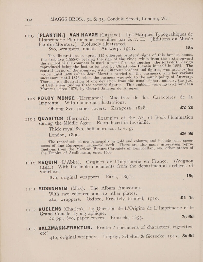  1107 [PLANTIN. | VAN HAVRE (Gustave). Les Marques Typograhiques de Imprimerie Plantinienne receuillies par G..v. H. [Editions du Musée Plantin-Moretus.| Profusely illustrated. 8vo, wrappers, uncut. Antwerp, IQI1. 15s The illustrations comprise 115 different printers’ signs of this famous house, the first five (1555-6) bearing the sign of the vine; while from the sixth onward the symbol of the compass is used in some form or another ; the forty-fifth design reproduced being the last to be used by Christophe Plantin himself in 1584. The central device of the compass, with different borders and figures, was used by his widow until 1596 (when Jean Moretus carried on the business), and her various successors, until 1876, when the business was sold to the municipality of Antwerp. There is an illustration of one deviation from the usual cipher, namely, the star of Bethlehem guiding three crowned figures. This emblem was engraved for Jean Moretus, circa 1578, by Gerard Janssen de Kampen. 1108 POLOY MONGE (Hermanos). Muestras de los Caracteres de la Imprenta. With numerous illustrations. Oblong 8vo, paper covers. Zaragoza, 1828. | £2 2s 1109 QUARITGH (Bernard). Examples of the Art of Book-Ulumination during the Middle Ages. Reproduced in facsimile. Thick royal 8vo, half morocco, t. e. g. London, 1890. £9 9s The reproductions are principally in gold and colours, and include some speci- mens of fine European mediaeval work. There are also many interesting repro- ductions from the Mexican Picture-Chronicle of Cempoallan, and other states of the Empire of Aculhuacan, circa 1530. 1110 REQUIN (L’Abbé). Origines de Imprimerie en France. (Avignon 1444.) With facsimile documents from the departmental archives of Vaucluse. 8vo, original wrappers. Paris, 1891. 15s 1111 ROSENHEIM (Max). The Album Amicorum. With two coloured and 12 other plates. Ato, wrappers. Oxford, Privately Printed, 1910. | £1 1s 1112 RUELENS (Charles). La Question de L’Origine de L’ Imprimerie et le Grand Concile Typographique. 20 pp., 8vo, paper covers. Brussels, 1855. 7s 6d 1113 SALZMANN-FRAKTUR, Printers’ specimens of characters, vignettes, etc. 4to, original wrappers. Leipzig, Schelter &amp; Giesecke, 1913. 38 64