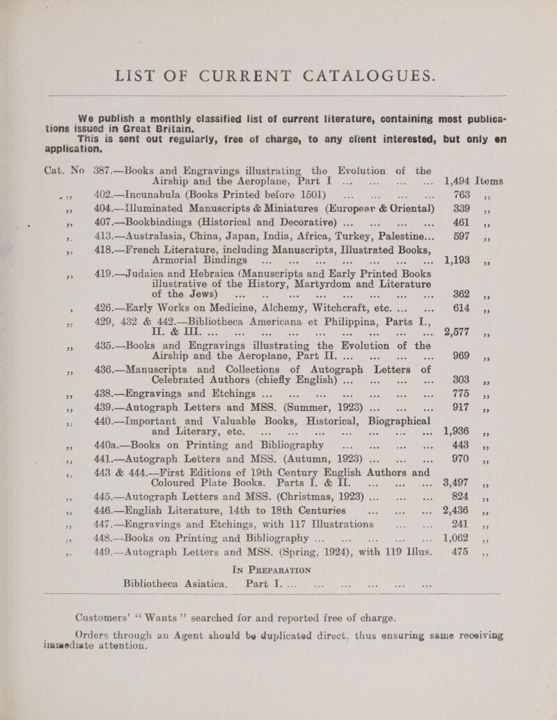 LIST OF CURRENT CATALOGUES.  We publish a monthly classified list of current literature, containing most publica- tions issued in Great Britain. This is sent out regularly, free of charge, to any client interested, but only en application. Cat. No 387.—Books and Engravings illustrating the Evolution of the Airship and the Aeroplane, ‘Part I... 1,494 Items eer 402.—Incunabula (Books Printed before 1501) ... _—..”.. (is Pere Ae 404.—Illuminated Manuscripts &amp; Miniatures (Europear &amp; Oriental) 339s, ‘A 407.—Bookbindings (Historical and Decorative) . Pe af 461 58 5 es 413.—Australasia, China, Japan, India, Africa, Hheruer: Palbetina 597 __s, fe 418.—French Literature, including aie atari Iilustrated Books, Armorial Bindings ... be BOB es 419.—Judaica and Hebraica (Munaserints aaa Baris Printed Hooke illustrative of the siniine aa ha and porereray of the Jews)... : : 362 _—s«, : 426.—EHarly Works on Medicine, Mittens. Witcheratt, oa Bee AO Meee tse Oars coe oe 429, 482 &amp; 442.—Bibliotheca Americana et anus eae Paris I., II. &amp; I. re ho ieeare 5 435.—Books and Racers iaetwating ne levolition of it Airship and the Aeroplane, Part IT. Ci OOO tye 3 436.—Manuscripts and Collections of Autograph Letters of Celebrated Authors (chiefly English) . pitas 6: ape me 438.—Engravings und Etchings ..._... sah oT Rene. UO an a 439.—Autograph Letters and MSS. iene 1923) . ae Ser OUD ass - 440.—Important and Valuable Books, Historical, Biographical and Literary, etc. ... ie 1,936. -,, , 440a.—Books on Printing and Bibiowiaaiy HATA eae Se ee oe a 3 aaa in 441.—Autograph Letters and MSS. (Autumn, 1923) . ae oh OE) ba &amp; 443 &amp; 444.—VWirst Editions of 19th Century English hue: ea Coloured Plate Books. Parts I. &amp; Il... cis 5 GO Cea on - 445.—Autograph Letters and MSS. (Christmas, 1993) . Vasiliy GeMgTT Seat LT Se $5 446.—Kinglish Literature, 14th to 18th Centuries Le pr yae wie seh tae, pales an ae Pe 447,—Kngravings and Etchings, with 117 Illustrations ie al Bs 7:8 are re 448 —- Books on Printing and Bibliography 2...) 2.600 23.0 esse ces 4,062: 5; on 449.—Autograph Letters and MSS. (Spring, 1924), with 119 Illus. 475 ,, In PREPARATION Bibliotheca Asiatica.— Partet,  Customers’ ‘‘ Wants’’ searched for and reported free of charge. Orders through an Agent should be duplicated direct, thus ensuring same receiving immediate attention.