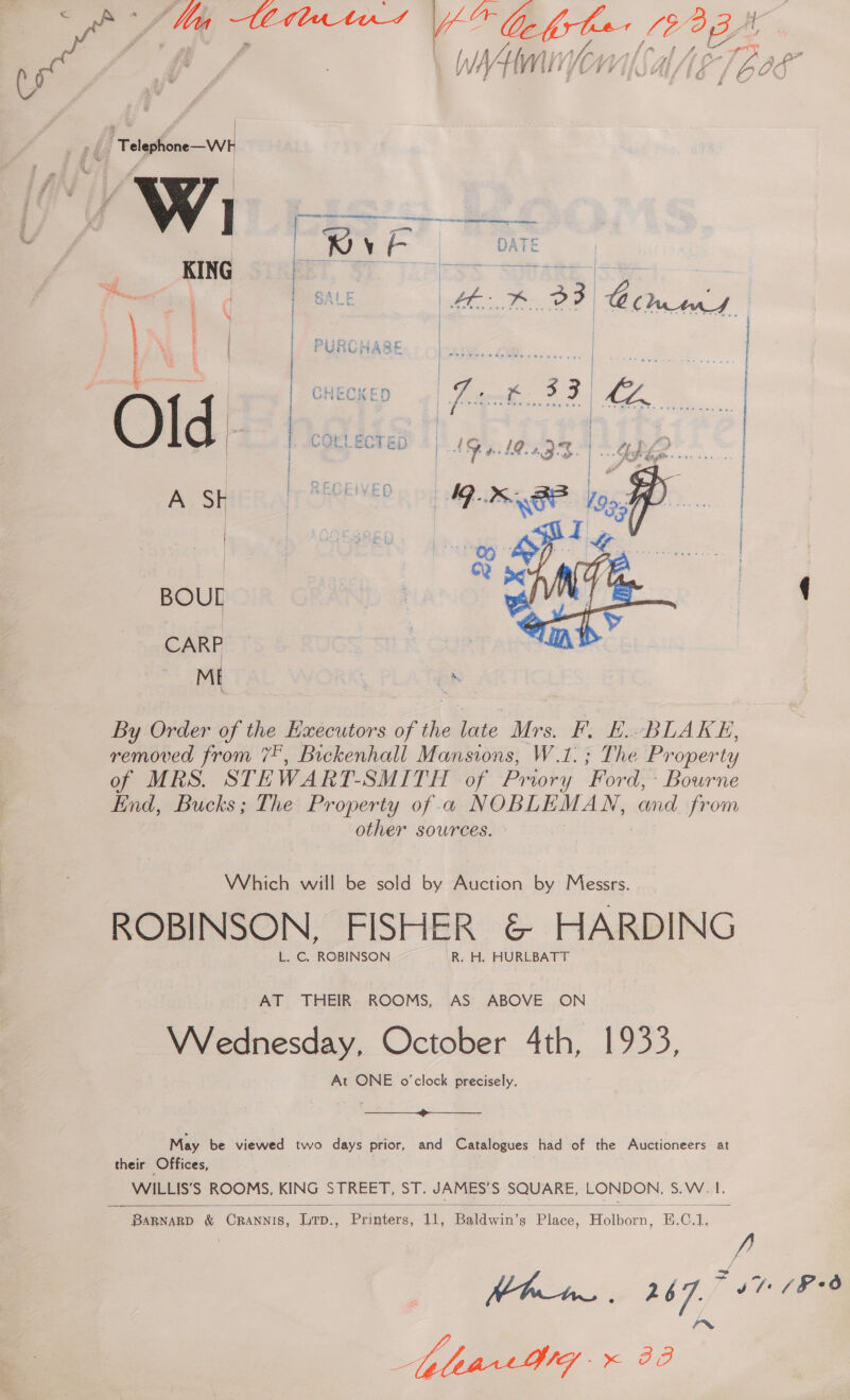 > #8 Teleghone—WH vi |  : The Property Which will be sold by Auction by Messrs. ROBINSON, FISHER &amp; HARDING L. C. ROBINSON R. H. HURLBATT | AT THEIR ROOMS, AS ABOVE ON Wednesday, October 4th, 1933, At ONE o'clock precisely.  May be viewed two days prior, and Catalogues had of the Auctioneers at their Offices, WILLIS’S ROOMS, KING STREET, ST. JAMES'S SQUARE, LONDON. SV of. BaRnagp &amp; CRannis, Lrp., Printers, 11, Beldwin’s Biace. ‘Holker. E.C.1. 9 + 