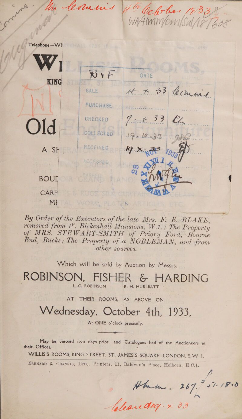 » #8 a Wh ce Hs ATE  eeae a } b stains To. —~ | PURCHASE [ese | Miers GHECKED « iene ee PAG) Core|er 5 a VOCLECT m4) 4 , C)- | | ~R te Ne En tenon  By Biden of the Executors of the late Mrs. F. BE. BLAKE, removed from 7, Buckenhall Mansions, W.1:: The Property of MRS. STE WART-SMITH of Pri iory Ford: - Bourne End, Bucks; The Property of « NOBLEMAN, and from other sources. - Which will be sold by Auction by Messrs. ROBINSON, FISHER &amp; HARDING L. C. ROBINSON R. H. HURLBATT - AT THEIR ROOMS, AS ABOVE ON BAe sity October 4th, 1933, At ONE o'clock precisely.  May be viewed two days prior, and yal had of the Auctioneers at their Offices, WILLIS’S ROOMS, KING STREET, ST. JAMES’ S SQUARE, LONDON, Sw wt,  BaRNARD &amp; Crannis, Lp., Phnien Es Baldwin's Place, Holborn, E.G. Kh 5 2 ‘7. hare Sarr A}
