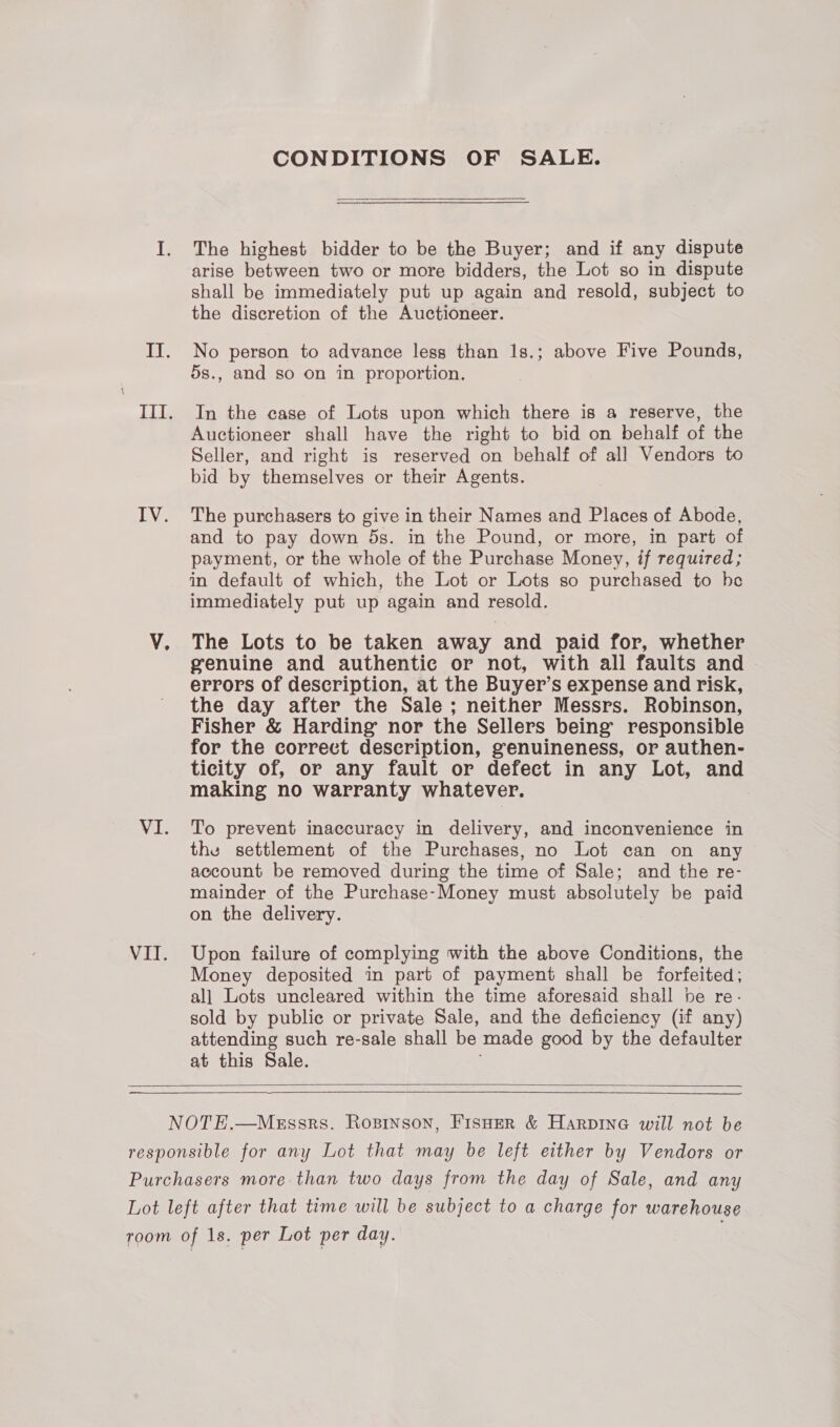VI. VI. CONDITIONS OF SALE. The highest bidder to be the Buyer; and if any dispute arise between two or more bidders, the Lot so in dispute shall be immediately put up again and resold, subject to the discretion of the Auctioneer. No person to advance less than 1s.; above Five Pounds, 5s., and so on in proportion. In the case of Lots upon which there is a reserve, the Auctioneer shall have the right to bid on behalf of the Seller, and right is reserved on behalf of all Vendors to bid by themselves or their Agents. and to pay down 5s. in the Pound, or more, in part of payment, or the whole of the Purchase Money, if required; in default of which, the Lot or Lots so purchased to be immediately put up again and resold. The Lots to be taken away and paid for, whether genuine and authentic or not, with all faults and errors of description, at the Buyer’s expense and risk, the day after the Sale; neither Messrs. Robinson, Fisher &amp; Harding’ nor the Sellers being responsible for the correct description, genuineness, or authen- ticity of, or any fault or defect in any Lot, and making no warranty whatever. To prevent inaccuracy in delivery, and inconvenience in the settlement of the Purchases, no Lot can on any account be removed during the time of Sale; and the re- mainder of the Purchase-Money must absolutely be paid on the delivery. Upon failure of complying with the above Conditions, the Money deposited in part of payment shall be forfeited; all Lots uncleared within the time aforesaid shall he re- sold by public or private Sale, and the deficiency (if any) attending such re-sale shall be made good by the defaulter at this Sale.  