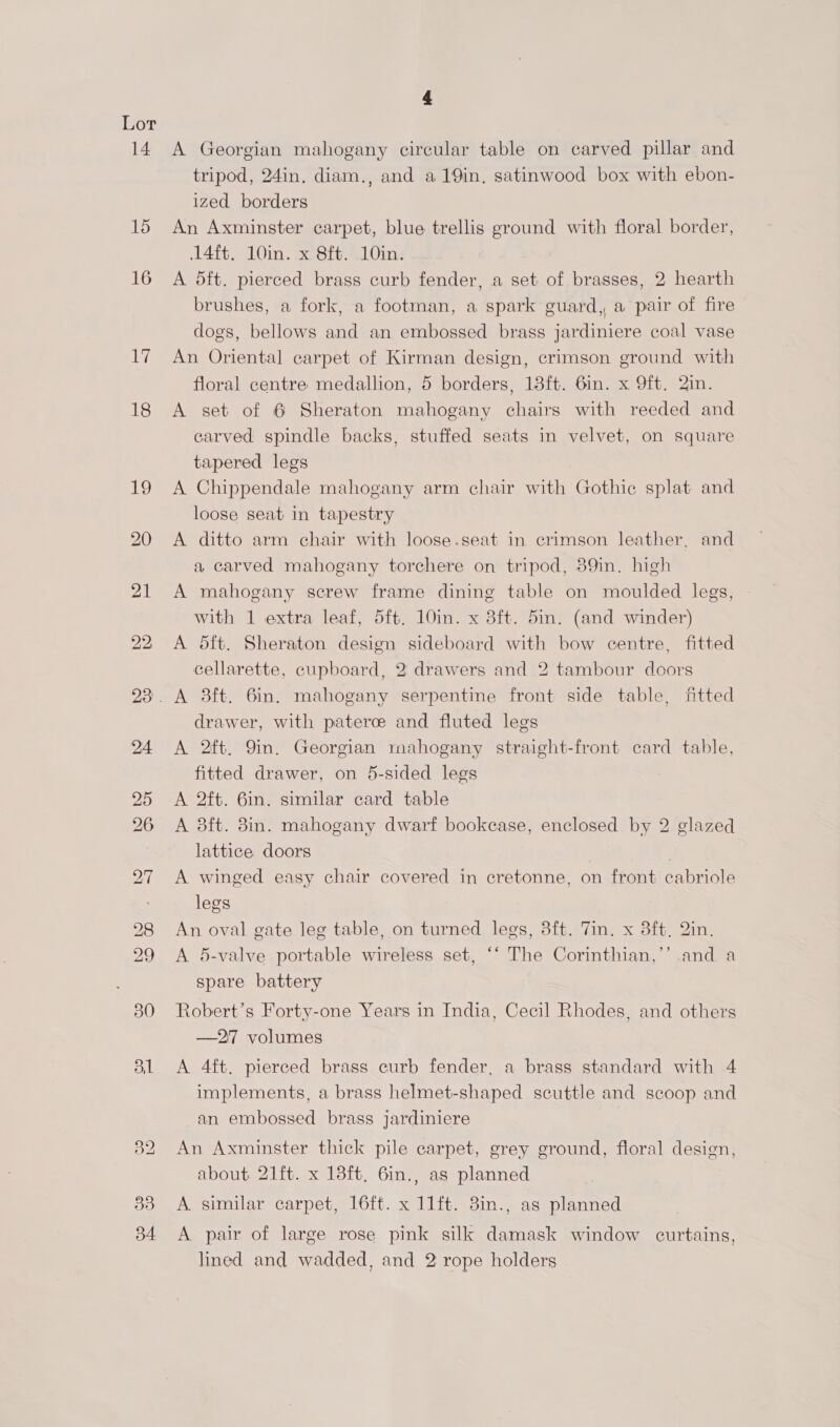 14 15 16 Ly 18 38 B4 &amp; A Georgian mahogany circular table on carved pillar and tripod, 24in. diam., and a19in, satinwood box with ebon- ized borders An Axminster carpet, blue trellis ground with floral border, 14ft. 10in. x 8ft. 10in. A dft. pierced brass curb fender, a set of brasses, 2 hearth brushes, a fork, a footman, a spark guard, a pair of fire dogs, bellows and an embossed brass jardiniere coal vase An Oriental carpet of Kirman design, crimson ground with floral centre medallion, 5 borders, 13ft. 6in. x 9ft. 2in. A set of 6 Sheraton mahogany chairs with reeded and carved spindle backs, stuffed seats in velvet, on square tapered legs A Chippendale mahogany arm chair with Gothic splat and loose seat in tapestry A ditto arm chair with loose.seat in crimson leather, and a carved mahogany torchere on tripod, 39in. high A mahogany screw frame dining table on moulded legs, with 1 extra leaf, 5ft. 10in. x 3ft. 5in. (and winder) A dft. Sheraton design sideboard with bow centre, fitted cellarette, cupboard, 2 drawers and 2 tambour doors drawer, with paterce and fluted legs A 2ft. 9in. Georgian mahogany straight-front card table, fitted drawer, on 5-sided legs A 2ft. 6in. similar card table A 3ft. 8in. mahogany dwarf bookcase, enclosed by 2 glazed lattice doors | A winged easy chair covered in cretonne, on front cabriole legs An oval gate leg table, on turned legs, 3ft. Tin. x 3ft, Qin. A 5-valve portable wireless set, ‘‘ The Corinthian,”’ spare battery and a Robert’s Forty-one Years in India, Cecil Rhodes, and others —27 volumes A 4ft. pierced brass curb fender, a brass standard with 4 implements, a brass helmet-shaped scuttle and scoop and an embossed brass jardiniere An Axminster thick pile carpet, grey ground, floral design, about 21ft. x 13ft. 6in., as planned A. similar carpet, 16ft. x 11ft. 3in., as planned A pair of large rose pink silk damask window curtains, lined and wadded, and 2 rope holders
