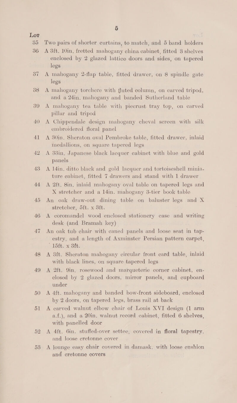 48 49 50 51 Oo NS) 5 Two pairs of shorter curtains, to match, and 5 band holders A 8ft. 10in, fretted mahogany china cabinet, fitted 8 shelves enclosed by 2 glazed lattice doors and mace on tapered legs A mahogany 2-flap table, fitted drawer, on 8 spindle gate legs A mahogany torchere with fluted column, on carved tripod, and a 24in, mahogany and banded Sutherland table A mahogany tea table with piecrust tray top, on carved pillar and tripod A Chippendale design mahogany cheval screen with silk embroidered floral panel A 30in. Sheraton oval Pembroke table, fitted drawer, inlaid medallions, on square tapered legs A 33in, Japanese black lacquer cabinet with blue and gold panels A 14in. ditto black and gold lacquer and tortoiseshell minia- ture cabinet, fitted 7 drawers and stand with 1 drawer A 2ft. 8in. inlaid mahogany oval table on tapered legs and X stretcher and a 14in. mahogany 38-tier book table An oak draw-out dining table on baluster legs and X stretcher, 5ft. x 8ft. A coromandel wood enclosed stationery case and writing desk (and Bramah key) An oak tub chair with caned panels and loose seat in tap- estry, and a length of Axminster Persian pattern carpet, * 15ft..x Bit. A 8ft. Sheraton mahogany circular front card table, inlaid with black lines, on square tapered legs A 2ft. Qin. rosewood and marqueterie corner cabinet, en- closed by 2 glazed doors, mirror panels, and cupboard under A 4ft. mahogany and banded bow-front sideboard, enclosed by 2 doors, on tapered legs, brass rail at. back A carved walnut elbow chair of Louis XVI design (1 arm a.f.), and a 20in. walnut record cabinet, fitted 6 shelves, with panelled door A 4ft. 6in. stuffed-over settee, covered in floral tapestry, and loose cretonne cover A lounge easy chair covered in damask. with loose cushion and cretonne covers