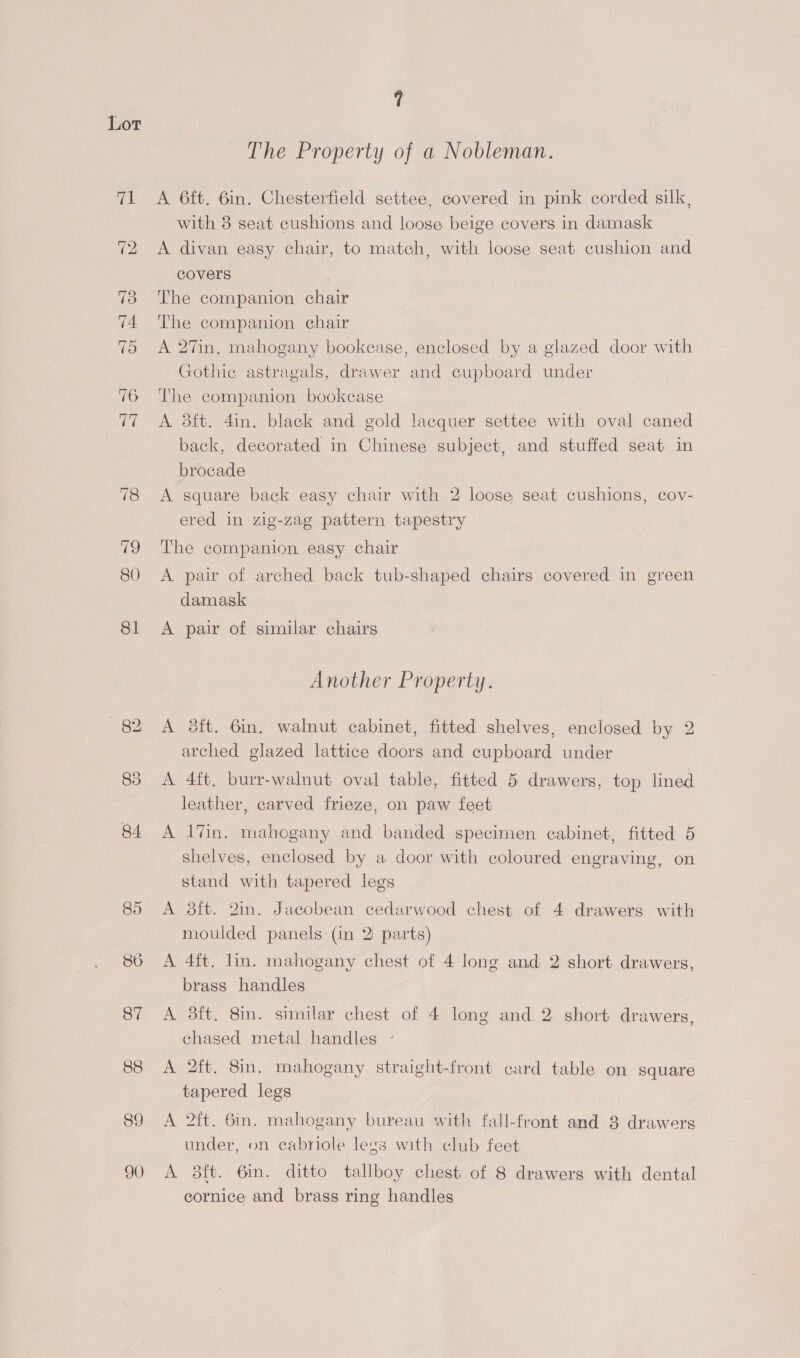 The Property of a Nobleman. A 6ft. 6in. Chesterfield settee, covered in pink corded silk, with 8 seat cushions and loose beige covers in damask A divan easy chair, to match, with loose seat cushion and covers The companion chair The companion chair A 27in. mahogany bookease, enclosed by a glazed door with Gothic astragals, drawer and cupboard under The companion bookcase A 8ft. 4in. black and gold lacquer settee with oval caned back, decorated in Chinese subject, and stuffed seat in brocade A square back easy chair with 2 loose seat cushions, cov- ered in zig-zag pattern tapestry The companion, easy chair A pair of arched back tub-shaped chairs covered in green damask A pair of similar chairs Another Property. A oft. 6in. walnut cabinet, fitted shelves, enclosed by 2 arched glazed lattice doors and cupboard under A 4ft, burr-walnut oval table, fitted 5 drawers, top lined leather, carved frieze, on paw feet A lVin. mahogany and banded specimen cabinet, fitted 5 shelves, enclosed by a door with coloured engraving, on stand with tapered legs A 8ft. 2in. Jacobean cedarwood chest of 4 drawers with moulded panels: (in 2 parts) A 4ft. lin. mahogany chest of 4 long and 2 short drawers, brass handles A 3ft. 8in. similar chest of 4 long and.2 short drawers, chased metal handles - A 2ft. 8in. mahogany straight-front card table on square tapered legs A 2ft. 6in. mahogany bureau with fall-front and 3 drawers under, on cabriole legs with club feet A 8ft. 6in. ditto tallboy chest of 8 drawers with dental cornice and brass ring handles