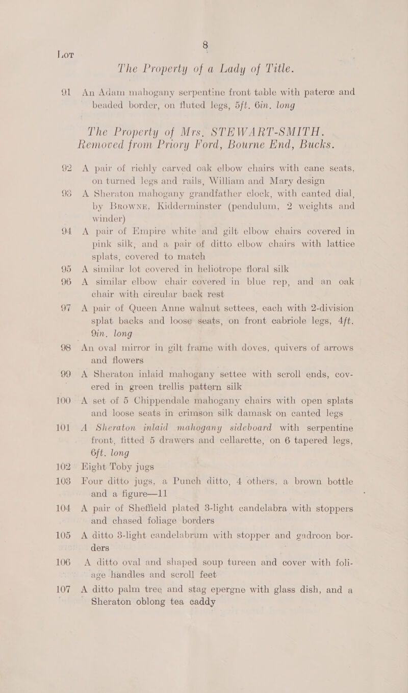 en 92 95 94 99 96 a 98 09 100 101 102 103 104 105 106 107 The Property of a Lady of Title. An Adam mahogany serpentine front table with paterce and beaded border, on fluted legs, 5ft. 6in. long The Property of Mrs, STEWART-SMITH. Removed from Priory Ford, Bourne End, Bucks. A pair of richly carved oak elbow chairs with cane seats, on turned legs and rails, William and Mary design A Sheraton mahogany grandfather clock, with canted dial, by Browne, Kidderminster (pendulum, 2 weights and winder) A pair of Empire white and gilt elbow chairs covered in pink silk, and a pair of ditto elbow chairs with lattice splats, covered to match A similar lot covered in hehotrope floral silk A similar elbow chair covered in blue rep, and an oak chair with circular back rest A pair of Queen Anne walnut settees, each with 2-division splat backs and loose seats, on front cabriole legs, 4ft. 9in, long An. oval mirror in gilt frame with doves, quivers of arrows and flowers A Sheraton inlaid mahogany settee with scroll ends, cov- ered in green trellis pattern silk A set of 5 Chippendale mahogany chairs with open splats and loose seats in crimson silk damask on canted legs A Sheraton inlaid mahogany sideboard with serpentine front, fitted 5 drawers and cellarette, on 6 tapered legs, 6ft. long Hight Toby jugs Four ditto jugs, a Punch ditto, 4 others, a brown bottle and a figure—l1 A pair of Sheffield plated 3-light candelabra with stoppers and chased foliage borders A ditto 8-light candelabrum with stopper and gadroon bor- ders A ditto oval and shaped soup tureen and cover with folli- age handles and scroll feet A ditto palm tree and stag epergne with glass dish, and a Sheraton oblong tea caddy