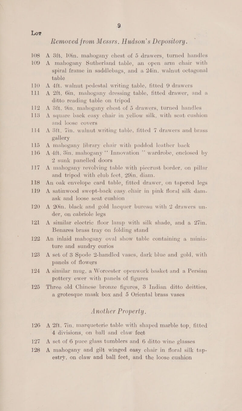 108 109 110 Did 114 115 116 ee 118 M9 120 121 122 128 124 195 126 127 128 g Removed from Messrs. Hudson’ s Depository. A 8ft, 10in. mahogany chest of 5 drawers, turned handles A mahogany Sutherland table, an open arm chair with spiral frame in saddlebags, and a 24in. walnut octagonal table A. 4ft. walnut pedestal writing table, fitted 9 drawers A 2ft. 6in, mahogany dressing table, fitted drawer, and a ditto reading table on tripod A 3ft. 9m. mahogany chest of 5 drawers, turned handles A square back easy chair in yellow silk, with seat: cushion and loose covers A 3ft. Tin. walnut writing table, fitted 7 drawers and brass gallery A mahogany library chair with padded leather back wardrobe, enclosed by 2) >) A 4ft, 8in. mahogany ‘‘ Innovation 2 sunk panelled doors A mahogany revolving table with piecrust border, on pillar and tripod with club feet, 29in. diam. An oak envelope card table, fitted drawer, on tapered legs A satinwood swept-back easy chair in pink floral silk dam- ask and loose seat cushion A 20in. black and gold lacquer bureau with 2 drawers un- der, on cabriole legs A similar electric floor lamp with silk shade, and a 27in. Benares brass tray on folding stand An inlaid mahogany oval show table containing a minia- ture and sundry curios A set of 8 Spode 2-handled vases, dark blue and gold, with panels of flowers A similar mug, a Worcester openwork basket and a Persian pottery ewer with panels of figures Three old Chinese bronze figures, 8 Indian ditto deitties, a grotesque mask box and 5 Oriental brass vases Another Property. A 2ft. Tin. marqueterie table with shaped marble top, fitted 4 divisions, on ball and claw feet A set of 6 puce glass tumblers and 6 ditto wine glasses A mahogany and gilt winged easy chair in floral silk tap- estry, on claw and ball feet, and the loose cushion