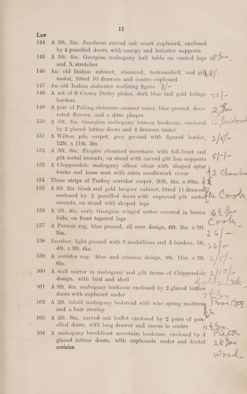 A dft. 8in. Jacobean carved oak court cupboard, enclosed by 4 panelled doors, with canopy and baluster supports A dft. 4in. Georgian mahogany hall table on canted legs 1G 7 4y, aac and X stretcher An old Italian cabinet, ebonized, tortoiseshell and gil @/- metal, fitted 10 Beneers and centre A An old Indian alabaster reclining figure | 3/ | A set of 6 Crown Derby plates, dark blue and gold fohage — 9. - borders A pair of Peking cloisonne enamel vases, blue ground, deco- iD | PH rated flowers, and a ditto plaque rs Oe, A 3tt. 3in. Georgian mahogany bureau bookcase, enclosed /¢. /#e“OP@ by 2 glazed lattice doors and 4 drawers under . A Wilton pile carpet, grey ground with figured border, 4 / 47 = 12ft. x 11it. 3in A 3ft. 6in. Empire ebonized secretaire with fall-front and ea ey gilt metal mounts, on stand with carved gilt lion supports | A Chippendale mahogany elbow chair with shaped splat . backs and loose seat with extra needlework cover 4) fraser late Three strips of Turkey corridor carpet, 20ft. 6in. x 86in. H A 3ft. 2in. black and gold lacquer cabinet, fitted 11 drawers; , f enclosed by 2 panelled doors with engraved gilt metal My. C mounts, on stand with shaped legs q A 3it. 4in. early Georgian winged settee covered in brown 6 + (jx hide, on front tapered legs e A Persian rug, blue ground, all over design, 6ft. 3in. x 38ft, ~ din. Ri Another, light ground with 3 medallions and 5 borders, 5ft, », 4ft. x 8ft. 6in. s y A corridor rug, blue and crimson design, 9ft. Ilin. x 2ft. a sf - 6in. 4 A wall mirror in mahogany and eilt frame of Cereatiol: 29 design, with bird and shell 4, A a - A 8ft, 4in, mahogany bookease enclosed by 2 glazed lattice A sg a doors with cupboard under ‘4a A A 5ft. inlaid mahogany bedstead with wire spring mattres | ‘Arase Wo and a hair overlay Ra | A 5ft. 6in. carved oak buffet enclosed by 2 pairs of pan- elled doors, with long drawer and recess in centre li 45 ans © A mahogany breakfront secretaire bookcase, enclosed by 4 Pe. AE “OM. glazed lattice doors, with cupboards under and dental n se cornice ee L Pd