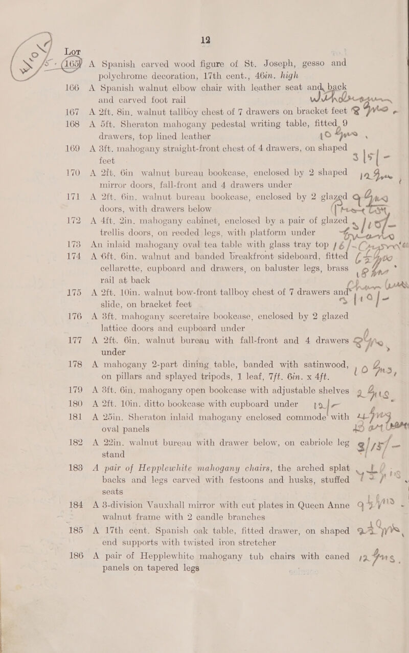 166 167 168 185 186 14 polychrome decoration, 17th cent., 461m. high A Spanish walnut elbow chair with leather seat and. back and carved foot rail iA. , coma A 2ft. Sin, walnut tallboy chest of 7 drawers on bracket feet @ “WW &amp; A 5ft. Sheraton mahogany pedestal writing table, fitted, 9 drawers, top lined leather {owe ,. A 3ft. mahogany straight-front chest of 4 drawers, on shaped : feet. 3 [5 ta A 2ft. 6in walnut bureau bookcase, enclosed by 2 shaped 12 Fyre mirror doors, fall-front and 4 drawers under A 2ft. 6in. we art bureau bookease, enclosed by 2 “is a4 doors, with drawers below Me = A 4ft. 2in. mahogany cabinet, enclosed by a pair of ees 48 |t9f- trellis doors, on reeded Bee with platform under An inlaid oe oval tea table with glass tray top 4; i Cx ssetingih “G0 A 6ft. 6in. walnut and banded breakfront sideboard, fitted Ce Ls cellarette, cupboard and drawers, on baluster legs, brass (AC rail at back (aad A 2ft. 10in. walnut bow-front tallboy chest of 7 drawers and® ae slide, on bracket feet [tt | s A 3ft. mahogany secretaire bookease, enclosed by 2 glazed lattice doors and cupboard under A 2ft. 6in. walnut bureau with fall-front and 4 drawers 2% under ia A mahogany 2-part dining table, banded with satinwood, 10 bus, 5 on pillars and splayed tripods, 1 leaf, 7ft. 6in. x 4ft. A 3ft. 6in. mahogany open bookcase with adjustable shelves 9 5 Lg A 2ft. 10in. ditto bookcase with cupboard under {9/4 A 25in. Sheraton inlaid mahogany enclosed commode with re “ oval panels 43 01 @ A 22in. walnut bureau with drawer below, on cabriole leg 3/ ly ivi Ss. stand A pair of Hepplewhite mahogany chairs, the arched splat . bv : . backs and legs carved with festoons and husks, stuffed {= /) ~ ¥ seats = | A 8-division Vauxhall mirror with cut plates in Queen Anne Q 45 | walnut frame with 2 candle branches -; A 17th cent. Spanish oak table, fitted drawer, on shaped aa Ws, end supports with twisted iron stretcher A pair of Hepplewhite mahogany tub chairs with caned ;9 gus panels on tapered legs eh -~