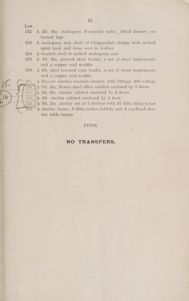    15 232 A 2ft. 9in. mahogany Pembroke table, fitted drawer, on turned legs 238 A mahogany arm chair of Chippendale design with arched splat back and loose seat in leather 234 <A bracket clock in arched mahogany case 235 <A 4ft. 8in, pierced steel fender, a set of steel implements and a copper coal scuttle 286 A 4ft. steel covered curb fender, a set of brass implements and a copper coal seuttle 7 A Hoover electric vacuum cleaner, with fittings, 200 voltage (: 5 NA Blt. Yin. Roneo steel office cabinet enclosed by 8 doors ADE 220 MA 2ft. Gin. similar cabinet enclosed by 2 doors BE 240 iA 2ft. similar cabinet enclosed by 1 door \ SAL 4 JA 8ft, Qin. similar set of 7 shelves with 47 ditto filing boxes “942 “A similar frame, 9 ditto notice tablets and 4 oxydized elec- tric table ae FINIS. NO TRANSFERS.