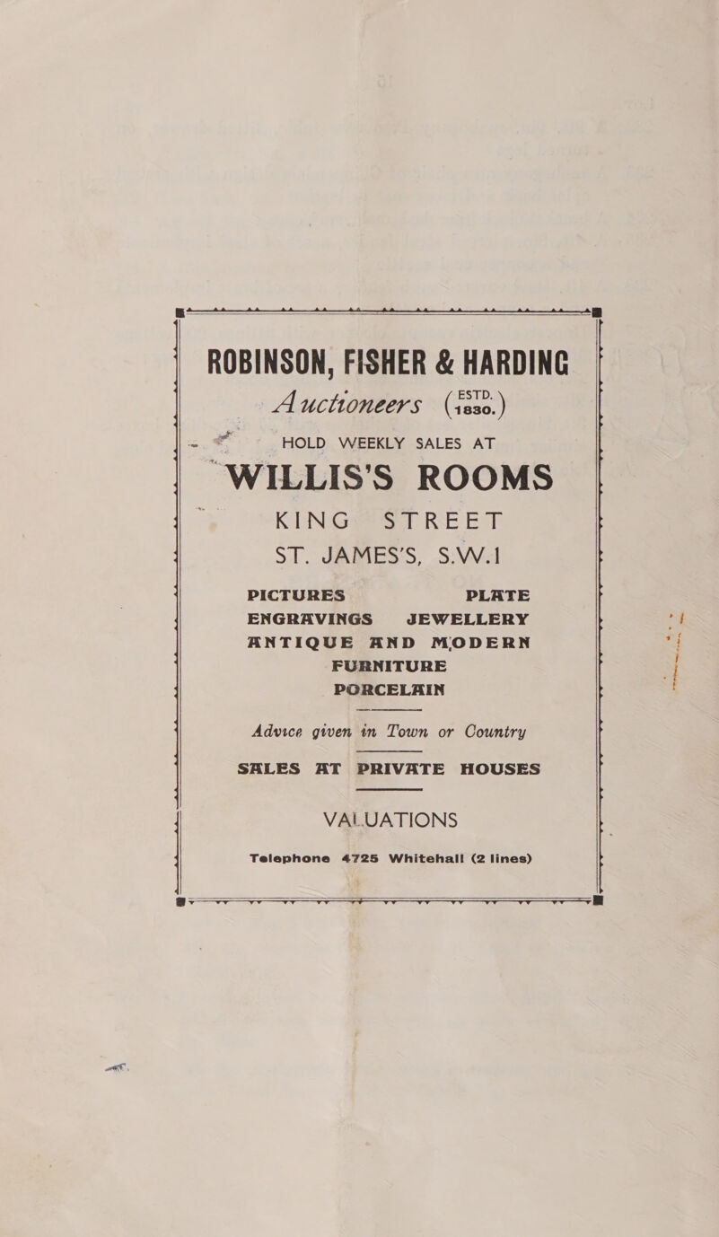   ROBINSON, FISHER &amp; HARDING Auctioneers (iss0.) e - HOLD WEEKLY SALES AT WILLIS S ROOMS KING STREET ST. JAMES’S, S.W.1 PICTURES PLATE ENGRAVINGS JEWELLERY ANTIQUE AND MODERN FURNITURE PORCELAIN  Advice given in Town or Country  SALES AT PRIVATE HOUSES  VALUATIONS Telephone 4725 Whitehal! (2 lines) . ey oa ~~, ee Se 1 os   —