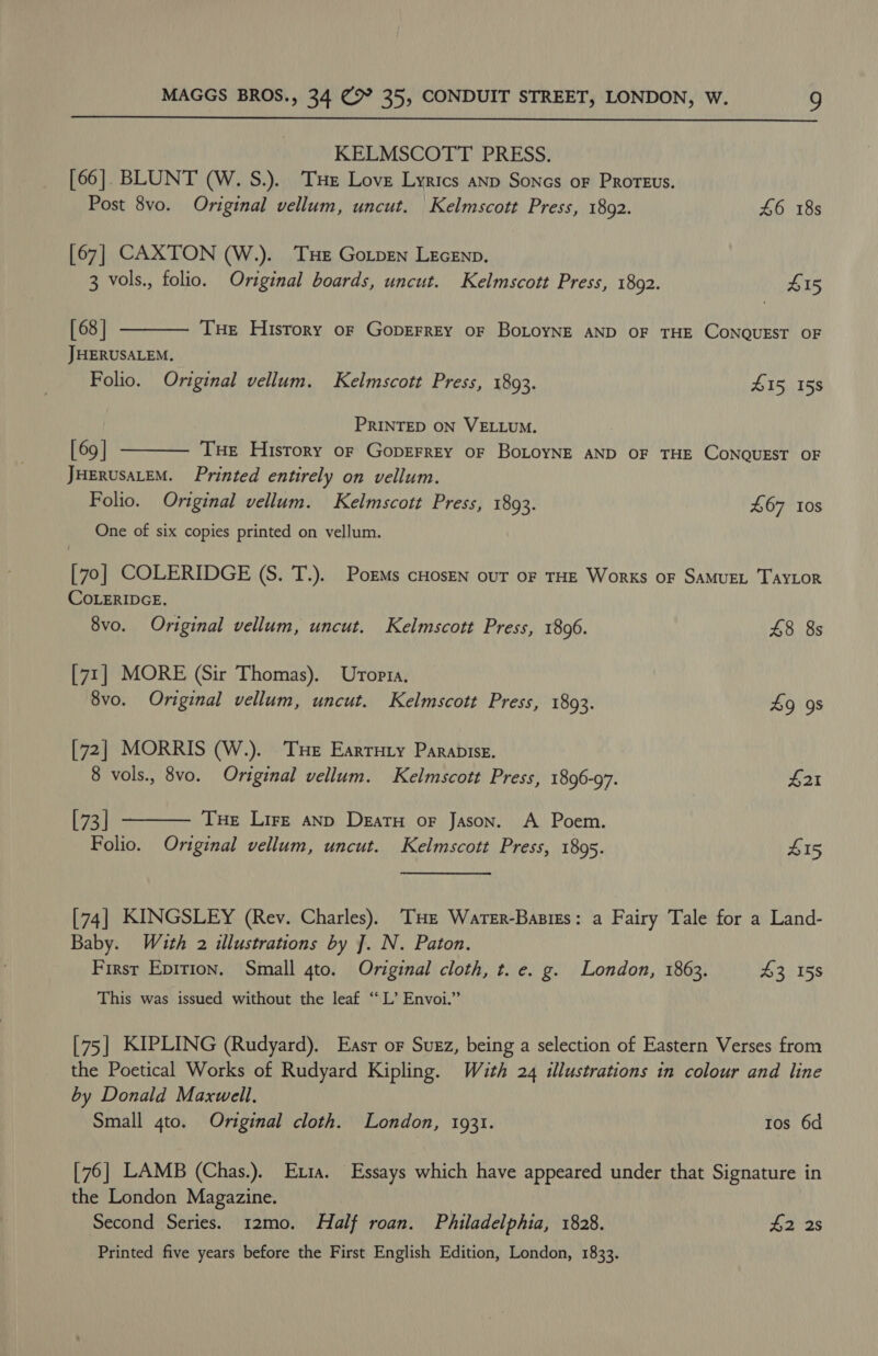  KELMSCOTT PRESS. [66]. BLUNT (W. S.). THE Love Lyrics anp Sones oF Proteus. Post 8vo. Original vellum, uncut. Kelmscott Press, 1892. 46 18s [67] CAXTON (W.). THe Gotpen LeceEnp. 3 vols., folio. Original boards, uncut. Kelmscott Press, 1892. £15  [68 | JHERUSALEM. Folio. Original vellum. Kelmscott Press, 1893. 415, 158 THe Hisrory of GopEFREY OF BOLOYNE AND OF THE CONQUEST OF PRINTED ON VELLUM. [ 69 | Tue History or GoprerrEY oF BoLOYNE AND OF THE CONQUEST OF JHERUSALEM. Printed entirely on vellum. Folio. Original vellum. Kelmscott Press, 1893. 467 Ios One of six copies printed on vellum.  [70] COLERIDGE (S. T.). Porms cHosen our of THE Works oF SAMUEL TAYLOR COLERIDGE. 8vo. Original vellum, uncut. Kelmscott Press, 1806. 48 8s [71] MORE (Sir Thomas). Uropra. 8vo. Original vellum, uncut. Kelmscott Press, 1893. 49 9s [72] MORRIS (W.). Tue Earruty Parapise. 8 vols., 8vo. Original vellum. Kelmscott Press, 1896-97. #21  [73] THe Lire anD Deatu oF Jason. A Poem. Folio. Original vellum, uncut. Kelmscott Press, 1895. 415 [74] KINGSLEY (Rev. Charles). THe Warer-Basigs: a Fairy Tale for a Land- Baby. With 2 illustrations by J]. N. Paton. Firsr Epition. Small 4to. Original cloth, t. e. g. London, 1863. 43 158 This was issued without the leaf ‘‘ L’ Envoi.”’ [75] KIPLING (Rudyard). Easr or Suxz, being a selection of Eastern Verses from the Poetical Works of Rudyard Kipling. With 24 illustrations in colour and line by Donald Maxwell, Small 4to. Original cloth. London, 1931. Ios 6d [76] LAMB (Chas.). Etia. Essays which have appeared under that Signature in the London Magazine. Second Series. 12mo. Half roan. Philadelphia, 1828. ba 2s Printed five years before the First English Edition, London, 1833.