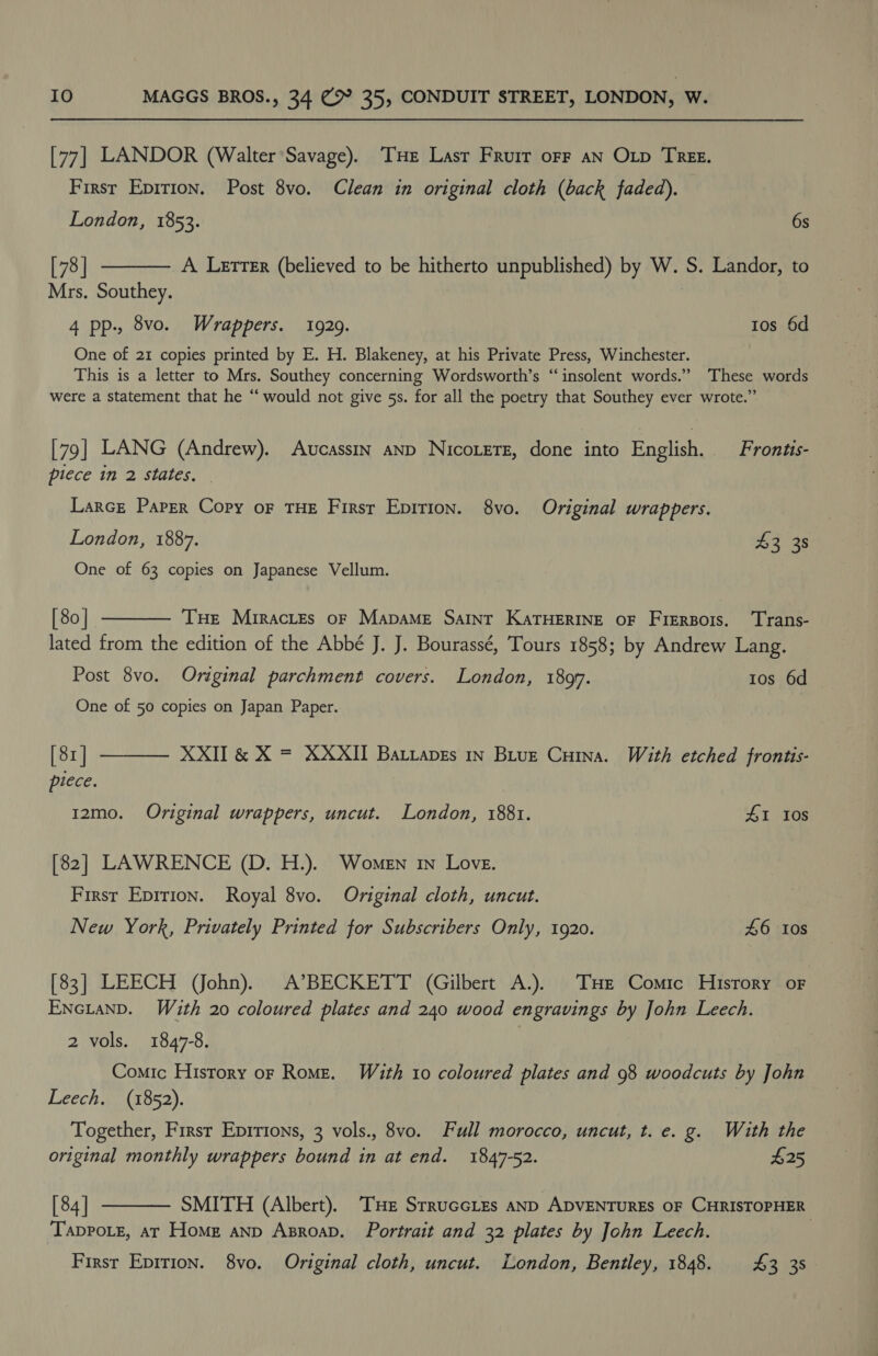 [77] LANDOR (Walter Savage). ‘THE Last Fruir orf aN OLD TREE. First Epition. Post 8vo. Clean in original cloth (back faded). London, 1853. 6s [73] Mrs. Southey.  A Letter (believed to be hitherto unpublished) by W. S. Landor, to 4 pp., 8vo. Wrappers. 1929. tos 6d One of 21 copies printed by E. H. Blakeney, at his Private Press, Winchester. This is a letter to Mrs. Southey concerning Wordsworth’s “insolent words.” These words were a statement that he “ would not give 5s. for all the poetry that Southey ever wrote.” [79] LANG (Andrew). Avcassin anp NicoteTe, done into English. Frontis- piece in 2 states. Larce Parer Copy oF THE First Epirion. 8vo. Original wrappers. London, 1887. $3 38 One of 63 copies on Japanese Vellum. [ 80 | THe Mrractes oF MADAME SAINT KATHERINE OF Biche Trans- lated from the edition of the Abbé J. J. Bourassé, Tours 1858; by Andrew Lang.  Post 8vo. Original parchment covers. London, 189f. tos 6d One of 50 copies on Japan Paper. [82] piece.  XXII &amp; X = XXXII BartapEs In Bitue Cuina. With etched frontis- 12mo. Original wrappers, uncut. London, 1881. £1 Ios [82] LAWRENCE (D. H.). Women in Love. First Epirion. Royal 8vo. Original cloth, uncut. New York, Privately Printed for Subscribers Only, 1920. 46 10s [83] LEECH (John). A’BECKETT (Gilbert A.), THE Comic History oF EncLtanD. With 20 coloured plates and 240 wood engravings by John Leech. 2 vols. 1847-8. Comic History or Rome. Wé£uth ito coloured plates and 98 woodcuts by John Leech. (1852). Together, First Epirions, 3 vols., 8vo. Full morocco, uncut, t. e. g. With the original monthly wrappers bound in at end. 1847-52. 425 [84] SMITH (Albert). ‘THE SrruccLes AND ADVENTURES OF CHRISTOPHER Tappote, atT Home anp AsroaD. Portrait and 32 plates by John Leech.  First Eprrion. 8vo. Original cloth, uncut. London, Bentley, 1848. £3 35