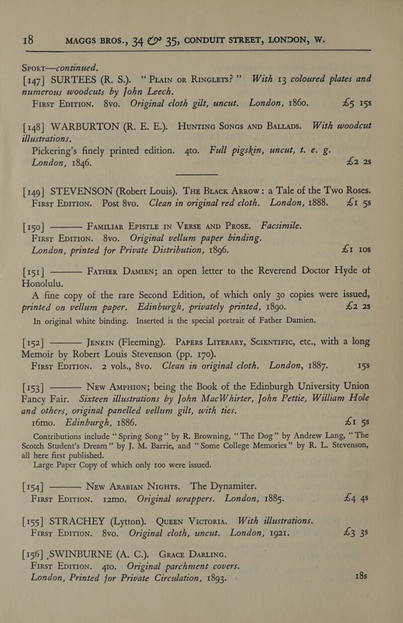  SPoxT—contnued. [147] SURTEES (R. S.). “ Pratn or Rincters?”” With 13 coloured plates and numerous woodcuts by John Leech. Firsr Eprrion. 8vo. Original cloth gilt, uncut. London, 1860. 45 158 [148] WARBURTON (R. E. E.). Hunrtine Sones anp Batraps. With woodcut illustrations, Pickering’s finely printed edition. 4to. Full pigskin, uncut, t. e. g. London, 1846. £2 28 [149] STEVENSON (Robert Louis). THe Brack Arrow: a Tale of the Two Roses. First Eprtion. Post 8vo. Clean in original red cloth. London, 1888. 41 5s   [150 | FamiLiar EpisTLe IN VERSE AND Prose. Facsimile. First Epition. 8yvo. Original vellum paper binding. London, printed for Private Distribution, 1896. £1 Ios [151] FarHer Damien; an open letter to the Reverend Doctor Hyde of Honolulu. A fine copy of the rare Second Edition, of which only 30 copies were issued, printed on vellum paper. Edinburgh, privately printed, 1890. 42 2s In original white binding. Inserted is the special portrait of Father Damien.  [ 152 | JENKIN (Fleeming). Papers Lirerary, ScrENTIFIC, etc., with a long Memoir by Robert Louis Stevenson (pp. 170). Firsr Epirion. 2 vols., 8vo. Clean in original cloth. London, 1887. 15S  [153] New Ampuion; being the Book of the Edinburgh University Union Fancy Fair. Sixteen illustrations by John MacWhirter, John Pettie, Wiliam Hole and others, original panelled vellum gilt, with ties. 16mo. Edinburgh, 1886. 41 58 Contributions include ‘‘ Spring Song” by R. Browning, “‘ The Dog” by Andrew Lang, “The Scotch Student’s Dream” by J. M. Barrie, and “Some College Memories” by R. L. Stevenson, all here first published. Large Paper Copy of which only 100 were issued. [154] New Arasian Nicuts. ‘The Dynamiter. First Epirion. 12mo. Original wrappers. London, 1885. 44 4s  [155] STRACHEY (Lytton). Quen Vicroria. With illustrations. First Epirion. 8vo. Original cloth, uncut. London, 1921. 43 38 [156] SWINBURNE (A. C.). Grace Dartine. Firsr Epirion. 4to. Original parchment covers. London, Printed for Private Circulation, 1893. 18s