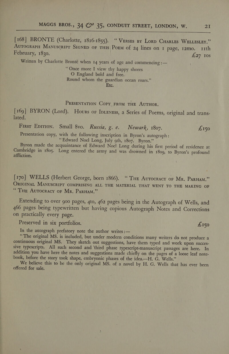 ESS il SCE TAs TN Nl eR [168] BRONTE (Charlotte, 1816-1855). “ Verszs sy Lory CHartes WELLESLEY.” AvutocrapH Manuscrirer SIGNED oF THIS| Porm of 24 lines on 1 page, 12mo. 11th February, 1830. | £27 10s Written by Charlotte Bronté when 14 years of age and commencing :— “ Once more I view thy happy shores O England bold and free. Round whom the guardian ocean roars.” Etc. PRESENTATION Copy FROM THE AUTHOR. [169] BYRON (Lord). Hours or Ipteness, a Series of Poems, original and trans- lated. First Epirion. Small 8vo. Russia, g.e. Newark, 1807. £150 Presentation copy, with the following inscription in Byron’s autograph: “Edward Noel Long, July 9th, 1807. Byron.” Byron made the acquaintance of Edward Noe! Long during his first period of residence at Cambridge in 1805. Long entered the army and was drowned in 1809, to Byron’s profound affliction. [170] WELLS (Herbert George, born 1866). ‘ THe Aurocracy or Mr. ParHam.” OricINAL MaNuscrIPT COMPRISING ALL THE MATERIAL THAT WENT TO THE MAKING OF “Tue Aurtocracy oF Mr. Paruam,” Extending to over goo pages, 4to, 462 pages being in the Autograph of Wells, and 466 pages being typewritten but having copious Autograph Notes and Corrections on practically every page. Preserved in six portfolios. £150 In the autograph prefatory note the author writes :— “The original MS. is included, but under modern conditions many writers do not produce a continuous original MS. They sketch out suggestions, have them typed and work upon succes- sive typescripts. All such second and ‘third phase typescript-manuscript passages are here. In addition you have here the notes and suggestions made chiefly on the pages of a loose leaf note- book, before the story took shape, embryonic phases of the idea——H. G. Wells.” We believe this to be the only original MS. of a novel by H. G. Wells that has ever been offered for sale.
