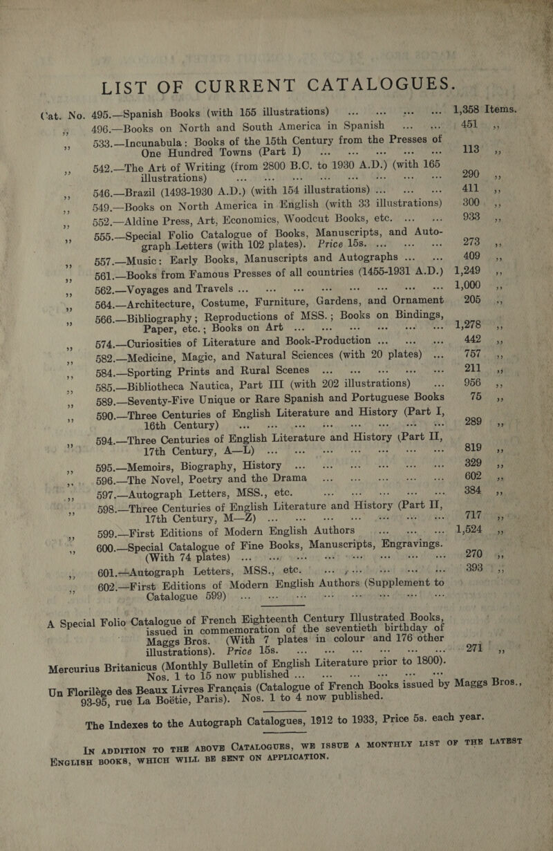 LIST OF CURRENT CATALOGUES. Cat. No. 495.—Spanish Books (with 155 illustrations)... ... « 1,858' Items. § 496.—Books on North and South America in Snanteh pet 461 tu 5 ss 533.—Incunabula: Books of the 15th Century from the Presses of One Hundred Towns (Part I)... TIS hay * 542.—The Art of Writing Sigh 2800 B.C. to 1930 * D. ) (vith 165 illustrations) 290 ,, x 546.—Brazil (1493-1930 A. D. ) (ecitth 154 ilu geeataeaian 2 rN ig Rey iy 549.—Books on North America in English (with 33 aseraMOnS 300. ,, i, 552.—Aldine Press, Art, Economics, Woodcut Books, etc. ... ... 933. 255 sy 555.—Special Folio Catalogue of Books, Manuscripts, and Auto- graph Letters (with 102 plates). Price 15s. ... ... +. Pap ata yy 557.—Music: Early Books, Manuscripts and Autographs... .. 409 _,, ns 561.—Books from Famous Presses of all countries (1450-1931 A. D. j 1,249 ,, “ 562.—Voyages and Travels... ... wes AYOOO 1 ae 564.—Architecture, Costume, aiieand Garces: ie EC ay: 205 _—s,, 566.—Bibliography ; Reproductions of MSS.; Books on aa Paper, etc.; Books on Art ... : LOTS a i 574.—Curiosities of Literature and hole ndaenan Sea asain samen ch Ae aie 3 582.—Medicine, Magic, and Natural Sciences (with 20 plates) ... hay Bip ne 584.—Sporting Prints and Rural Scenes... RPE RIGS’ A ig api oh 585.—Bibliotheca Nautica, Part III (with 202 itveeratigney® a 956 ,, 589.—-Seventy-Five Unique or Rare Spanish and Portuguese Books TOahg 590.—Three Centuries of pain Literature and ey Gare fr, 16th Century) vee 289° ea xf 594.—Three Centuries of Raghah Teeatite ena History Part Ul, 17th Century, A—L) ... . ‘ 819-55 a 595.—Memoirs, Biography, History ... ... 00. ses eee es 329 55 a 596.—The Novel, Poetry and the Reet RUMP PPN NPN Oe my a0!) 6 8 8 As 597.—Autograph Letters, MSS.., 384 ,; Ms 598.—Three Centuries of English eeu bah History Part D II, 17th Century, M—Z) ... . vewhis ae a 599.—-First Editions of Modern Rnotish Peat een vos” abs Nee ne 600.—Special Catalogue of Fine Books, Nampa sas Engravings. (With 74 plates) ..... ZED ) #5 ii 601.—Autograph Letters, MSS., pea 298 Es; 602.—First Editions of Modern abe Authors s (Supplement + ts Catalogue 599)... » «. issued in commemoration of the seventieth birthday of Maggs Bros. (With 7 plates in colour and 176 other ni illustrations). Price 15s. ... . v O7k Dy Mercurius Britanicus (Monthly Bulletin of English Tikes ee t 1800). Nos. 1 to 15 now published Un Florilége des Bonux Livres Francais (Catalogue of eaneh Reais farieal ise Maggs Bros., 93-95, rue La Boétie, Paris). Nos. 1 to 4 now published. A Special Folio Catalogue of French Eighteenth Century Illustrated Books, The Indexes to the Autograph Catalogues, 1912 to 1933, Price 5s. each year. IN ADDITION TO THE ABOVE CATALOGUES, WE ISSUE A MONTHLY LIST OF THE LATEST ENGLISH BOOKS, WHICH WILL BE SENT ON APPLICATION, 