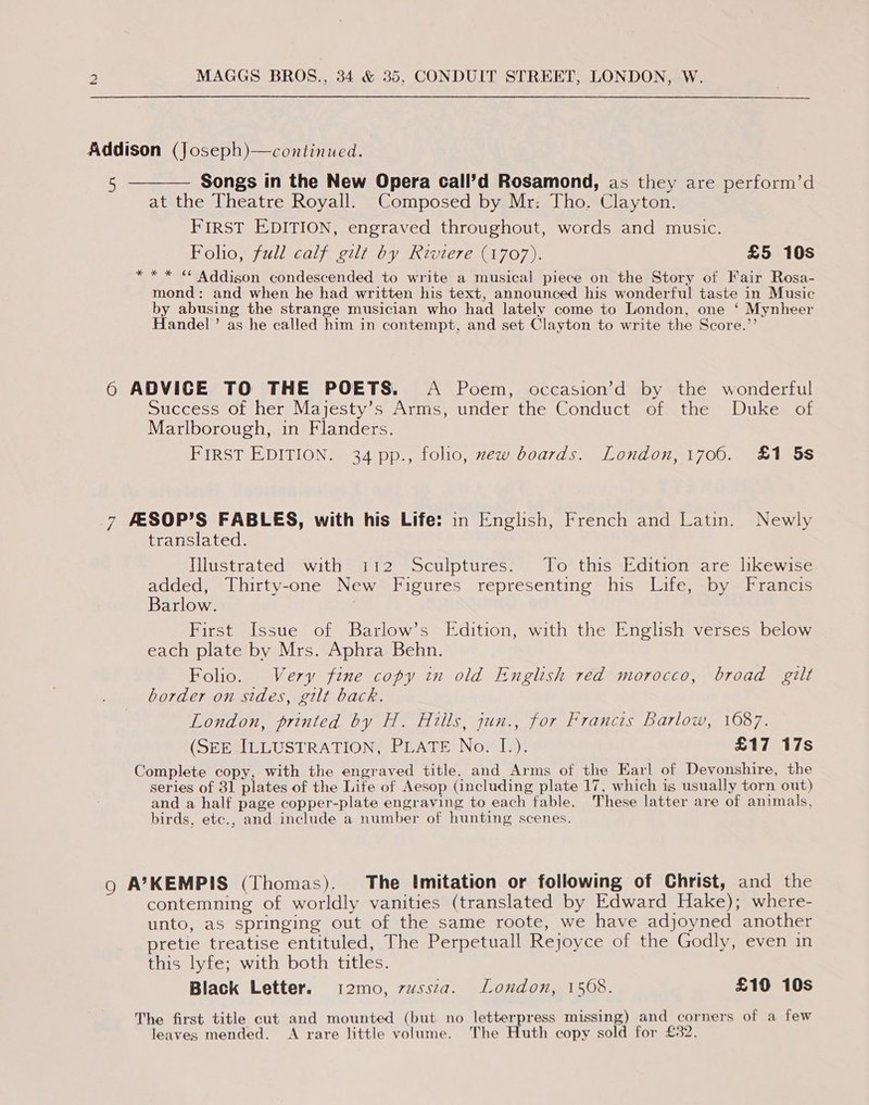 Addison (Joseph)—continued. Songs in the New Opera call’d Rosamond, as they are perform’d at the Theatre Royall. Composed by Mr: Tho. Clayton. FIRST EDITION, engraved throughout, words and music. Folio, full calf gilt by Riviere (1707). £5 10s ** * “ Addison condescended to write a musical piece on the Story of Fair Rosa- mond: and when he had written his text, announced his wonderful taste in Music by abusing the strange musician who had lately come to London, one ‘ Mynheer Handel’ as he called him in contempt, and set Clayton to write the Score.”’ 6 ADVICE TO THE POETS. A Poem, occasion’d by the wonderful Success of her Majesty’s Arms, under the Conduct of the Duke of Marlborough, in Flanders. FIRST EDITION. 34 pp., folio, mew boards. London, 1706. £1 5s 7 FESOP’S FABLES, with his Life: in English, French and Latin. Newly translated. Iustrated” “withea12 s5cuipturess’! “Po this siédition are likewice added, Thirty-one New Figures representing his Life, by Francis Barlow. | First Issue of Barlow’s Edition, with the English verses below each plate by Mrs. Aphra Behn. Folio. Very fine copy in old English red morocco, broad gilt border on sides, gilt back. London, printed by H. Hills, jun., for Francis Barlow, 1087. (SEE ILLUSTRATION, PLATE No. [.). £17 17s Complete copy, with the engraved title. and Arms of the Earl of Devonshire, the series of 31 plates of the Life of Aesop (including plate 17, which is usually torn out) and a half page copper-plate engraving to each fable. These latter are of animals, birds, etc., and include a number of hunting scenes. o A’KEMPIS (Thomas). The Imitation or following of Christ, and the contemning of worldly vanities (translated by Edward Hake); where- unto, as springing out of the same roote, we have adjoyned another pretie treatise entituled, The Perpetuall Rejoyce of the Godly, even in this lyfe; with both titles. Black Letter. i2mo, zwssza. London, 1568. £10 10s The first title cut and mounted (but no letterpress missing) and corners of a few leaves mended. A rare little volume. The Huth copy sold for £32.