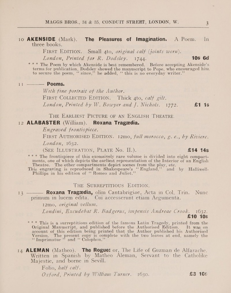 10 AKENSIDE (Mark). The Pleasures of Imagination. A Poem. In three books. FIRST EDITION. Small 4to, o7zgenal calf (joints worn). London, Printed for R. Dodsley. 1744. 10s 6d *** The Poem by which Akenside is best remembered. Before accepting Akenside’s. terms for publication, Dodsley showed the manuscript to Pope, who encouraged him. to secure the poem, ‘‘ since,’’ he added, ‘‘ this is no everyday writer.’’ 11 ———— Poems. With fine portrait of the Author. PIRST COLLECTED EDITION, Fhick 4to, calf gzit. London, Printed by W. Bowyer and J]. Nichols. 1772. £1 is THE EARLIEST PICTURE OF AN ENGLISH THEATRE. 12 ALABASTER (William). Roxana Tragedia. Engraved frontispiece. FIRST AUTHORISED EDITION. 12mo, full morocco, g.e., by Riviere. London, 1632. (SEH ILLUSPRATION, PrAtE No. IL). £14 14s ** * The frontispiece of this excessively rare volume is divided into eight compart- ments, one of which depicts the earliest representation of the Interior of an English Theatre. The other compartments depict scenes from the play, etc. This engraving is reproduced in Shakespeare’s ‘‘ England,’ and by Halliwell- Phillips in his edition of ‘‘ Romeo and Juliet.’’ THE SURREPTITIOUS EDITION. ees _ Roxana Trageedia, olim Cantabrigiae, Acta in Col. Trin. Nunc primum in lucem edita. Cui accesserunt etiam Argumenta.  I2mo, original vellum. Londini, Excudebat R. Badgerus, tmpensis Andreae Crook. 1632. £10 10s * * * This is a surreptitious edition of the famous Latin Tragedy, printed from the Original Manuscript, and published before the Authorised Edition. It wag on account of this edition being printed that the Author published his Authorised Version. The present copy is complete with the two leaves at end, namely the ‘¢Imprimatur ’’ and ‘‘ Colophon.”’ 14 ALEMAN (Matheo). The Rogue: or, The Life of Guzman de Alfarache. Written in Spanish by Matheo Aleman, Servant to the Catholike Majestie, and borne in Sevill. Folio, half calf. Oxford, Printed by William Turner. 1630. £3 10s