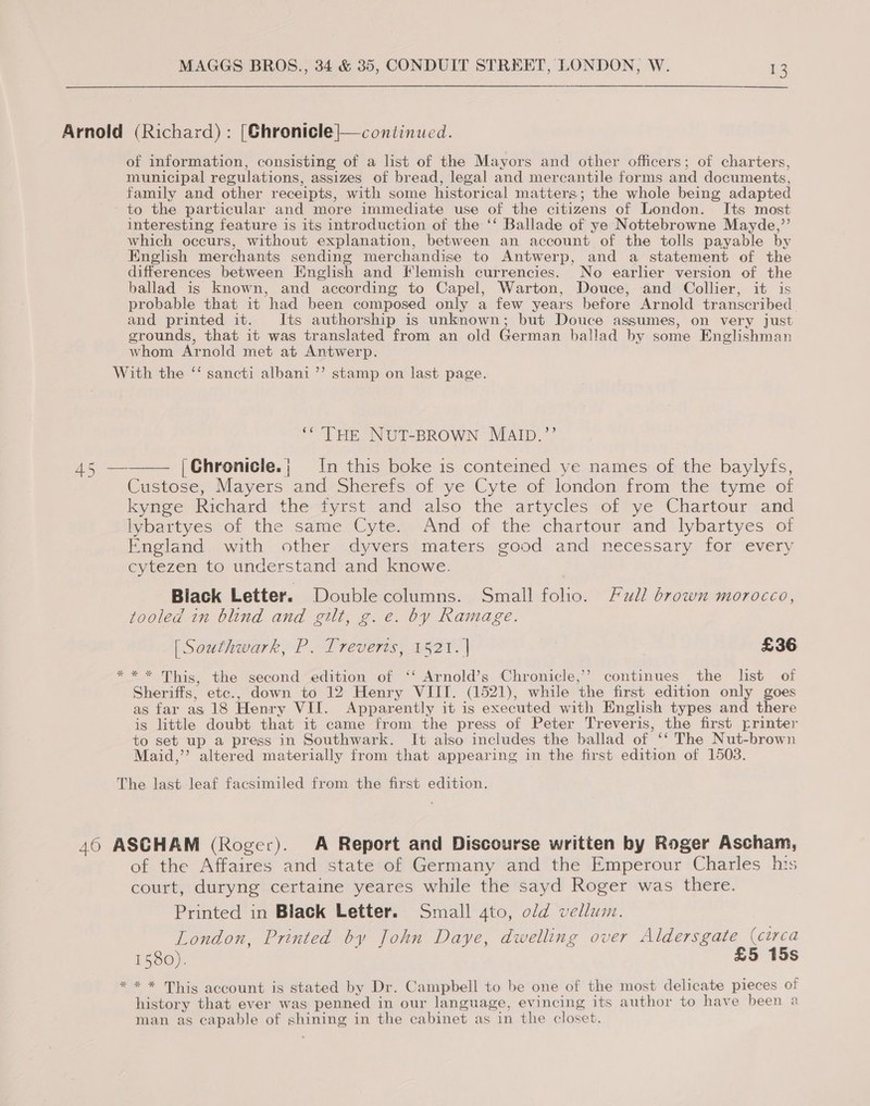 Arnold (Richard) : [Ghronicle|—continued. of information, consisting of a list of the Mayors and other officers; of charters, municipal regulations, assizes of bread, legal and mercantile forms and documents, family and other receipts, with some historical matters; the whole being adapted to the particular and more immediate use of the citizens of London. Its most interesting feature is its introduction of the ‘‘ Ballade of ye Nottebrowne Mayde,”’ which occurs, without explanation, between an account of the tolls payable by English merchants sending merchandise to Antwerp, and a statement of the differences between English and Flemish currencies. No earlier version of the ballad is known, and according to Capel, Warton, Douce, and Collier, it is probable that it had been composed only a few years before Arnold transcribed and printed it. Its authorship is unknown; but Douce assumes, on very just grounds, that it was translated from an old German ballad by some Englishman whom Arnold met at Antwerp. With the “ sancti albani ’’ stamp on last page. ““THE NUT-BROWN MAID.”’  45 — |Chronicle.; In this boke is conteined ye names of the baylyfs, Custose, Mayers and Sherefs of ye Cyte of london from the tyme of kynge Richard the fyrst and also the artycles of ye Chartour and lybartyes of the same Cyte. And of the chartour and lybartyes of England with other dyvers maters good and necessary for every cytezen to understand and knowe. Black Letter. Double columns. Small folio. Full drown morocco, tooled in blind and gilt, g.e. by Ramage. [ Southwark, P. Treverts, 1521. | ; £36 ** * This, the second edition of ‘‘ Arnold’s Chronicle,” continues the list of Sheriffs, etc., down to 12 Henry VIII. (1521), while the first edition only goes as far as 18 Henry VII. Apparently it is executed with English types and there is little doubt that it came from the press of Peter Treveris, the first printer to set up a press in Southwark. It also includes the ballad of ‘‘ The Nut-brown Maid,” altered materially from that appearing in the first edition of 1503. The last leaf facsimiled from the first edition. 46 ASCHAM (Roger). A Report and Discourse written by Roger Ascham, of the Affaires and state of Germany and the Emperour Charles his court, duryng certaine yeares while the sayd Roger was there. Printed in Black Letter. Small 4to, old vellum. London, Printed by John Daye, dwelling over Aldersgate (circa 1580). £5 15s * * * This account is stated by Dr. Campbell to be one of the most delicate pieces of history that ever was penned in our language, evincing its author to have been a man as capable of shining in the cabinet as in the closet.