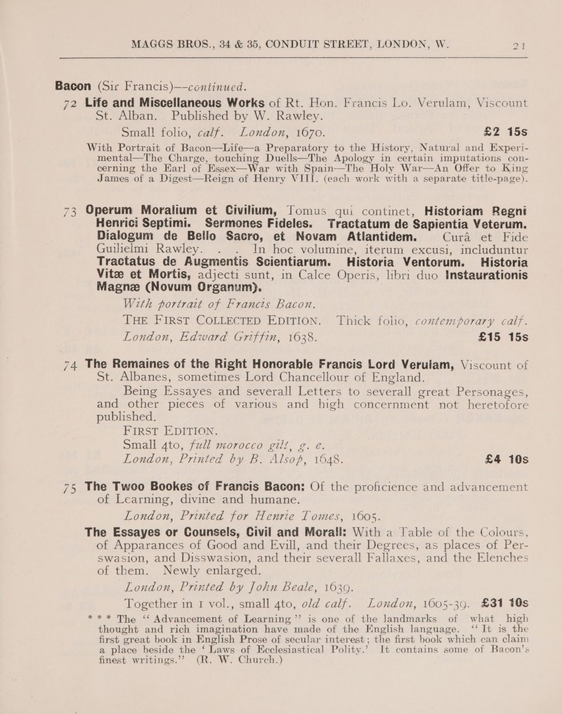 Bacon (Sir Francis)—-continued. 72 Life and Miscellaneous Works of Rt. Hon. Francis Lo. Verulam, Viscount St. Alban. Published by W. Rawley. Small folio, calif. London, 1670. £2 15s With Portrait of Bacon—Life—a Preparatory to the History, Natural and Experi- mental—The Charge, touching Duells—The Apology in certain imputations con- cerning the Harl of Essex—War with Spain—The Holy War—An Offer to King James of a Digest—Reign of Henry VIII. (each work with a separate title-page).   73 Operum Moralium et Civilium, Tomus qui continet, Historiam Regni Henrici Septimi. Sermones Fideles. Tractatum de Sapientia Veterum. Dialogum de Bello Sacro, et Novam Atlantidem. Cura et Fide Guilielmi Rawley. . . In hoc volumine, iterum excusi, includuntur Tractatus de Augmentis Scientiarum. Historia Ventorum. Historia Vitze et Mortis, adjecti sunt, in Calce Operis, libri duo Instaurationis Magne (Novum Organum). With portrait of Francts Bacon. THE FIRST COLLECTED EDITION. Thick folio, coxtemporary calf. London, Edward Griffin, 1638. £15 15s 74. The Remaines of the Right Honorable Francis Lord Verulam, Viscount of St. Albanes, sometimes Lord Chancellour of England. Being Essayes and severall Letters to severall great Personages, and other pieces of various and high concernment not heretofore published. } PirRsT E-DITION, Small 4to, full morocco gilt, g. e London, Printed by B. Alsop, 1648. £4 10s 75 The Twoo Bookes cf Francis Bacon: Of the proficience and advancement of Learning, divine and humane. London, Printed for Henrie Tomes, 1605. The Essayes or Counsels, Civil and Morall: With a Table of the Colours, of Apparances of Good and Evill, and their Degrees, as places of Per- swasion, and Disswasion, and their severall Fallaxes, and the Elenches of them. Newly enlarged. London, Printed by John Beale, 1639. Together in 1 vol., small 4to, old calf. London, 1605-39. £31 10s *** The ‘‘ Advancement of Learning ’’ is one of the landmarks of what high thought and rich imagination have made of the English language. ‘‘ It is the first great book in English Prose of secular interest ; the first book which can claim a place beside the ‘ Laws of Ecclesiastical Polity.’ It contains some of Bacon’s finest writings.’”’ (R. W. Church.)