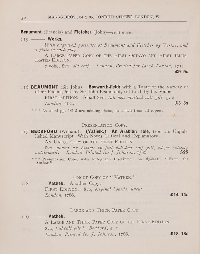 (0 Hp 118 119 With engraved portraits of Beaumont and Fletcher by Vertue, and a plate to each play. A LARGE? PAPER “COPY OF THE PIRST *OGTAVO AND PigsT ILbuse TRATED EDITION. wevolss, SvoMoId Call. “Londouy Prniedapor Yaco0 oon) 1 71d £9 9s BEAUMONT (Sir John). Bosworth-field; with a Taste of the Variety of other Poems, left by Sir John Beaumont, set forth by his Sonne. FIRST EDITION. Small 8vo, full new mottled calf gilt, g. e. London, 1020. £5 5s ** * As usual pp. 181-2 are missing, being cancelled from all copies. Leas }o) PRESENTATION COPY. BECKFORD (William). (Vathek.) An Arabian Tale, from an Unpub- lished Manuscript: With Notes Critical and Explanatory. AN UNCUT COPY OF THE FIRST EDITION. 8v0o, bound by Riviere in full polished calf .gilt, edges entirely untrimmed. London, Printed for J. Johnson, 1786. £25 ** * Presentation Copy, with Autograph Inscription on fly-leaf: ‘‘ From the Author.”’ UNCUT COPY OF “NV ATHERS | ——_—— Vathek. Another Copy. FIRST EDITION. 8vo, ovzginal boards, uncut. London, 1780. £14 14s LARGE AND THICK PAPER COPY. —__— Vathek. A LARGE AND THICK PAPER COPY OF THE FIRST EDITION. 8vo, full calf gilt by Bedford, g. e. London, Printed for J. Johnson, 1786. £18 18s