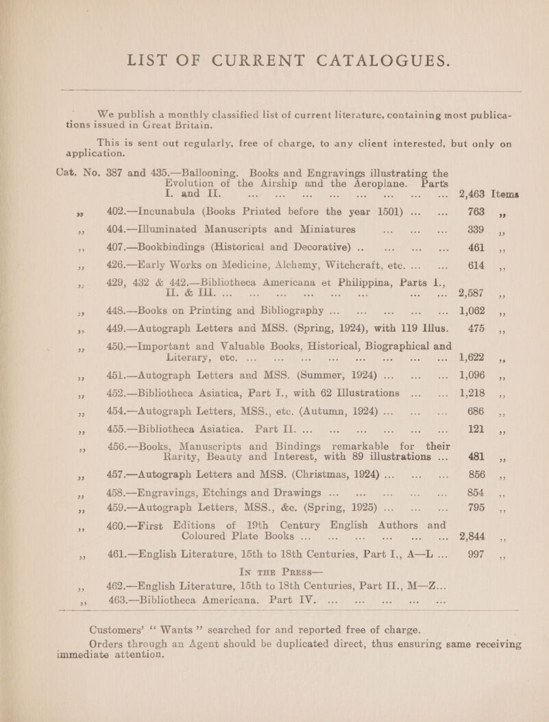 Se, EIST OF CURRENT CATALOGUES.  We publish a monthly classified list of current literature, containing most publica- tions issued in Great Britain. This is sent out regularly, free of charge, to any client interested, but only on application. Cat. No. 387 and 435.—Ballooning. Books and Engravings illustrating the Evolution of the Saami and the hee res Parts I. and IL. te$ ; .. «+ 2,463 Items re 402.—Incunabula (Books Printed before the year 1501) ..._... (68 x re 404.—Illuminated Manuscripts and Miniatures PRaeteh “ota Ueto math id Peseta ites a 407.—Bookbindings (Historical and Decorative) .. ser iat) yee ht Pe Been ee 429, 482 &amp; 442.—Bibliotheca Americana et iene, Parts L., DE ey HEB sea) aun has i Bue aE nee 85:0 GUE ys 448.—-Books on Printing and fission she reas Oar a es 449,_-Autograph Letters and MSS. aes ae with 119 Illus. i ae rs 450.—Important and Valuable Books, Historical, Lis rece avg and Literary, ete. ... . 1,622. 3; 5 451.—Autograph Letters and MSS. Bae a ee AA Se ees - 452.—Bibliotheca Asiatica, Part I., with 62 Illustrations ... ... 1,218 _,, 5 454.—Autograph Letters, MSS., etc. (Autumn, 1924)... ... ... GEG 3) oy 455.—Bibliotheea Asiatica. Part I]. ... 2.0.0 ce eee ns i ee a 456.—Books, Manuscripts and Bindings remarkable for their Rarity, Beauty and Interest, with 89 illustrations ... 481 ,, a 457.—Autograph Letters and MSS. (Christmas, 1924)... ... ... B56. 4; =f 458.—Engravings, Etchings and Drawings ... ! ey ieee ey Tae 854 sy, ie 459.—Autograph Letters, MSS., &amp;c. (Spring, 1925) . Ma pee ee Toe es, at 460.—First Editions of 19th Century iss as Authors and Coloured Plate Books ... .. Se Picud Wa aeot res Es 461.—English Literature, 15th to 18th Centuries, Part I., A—L ... OOF |i In THE PRESS— a3 462.—English Literature, 15th to 18th Centuries, Part II., M—Z... », 463.—Bibliotheca Americana. Part IV. — eee “ —-- . — —- _— = — _ — ———__ —_____—_—_  Customers’ ‘‘ Wants ”’ searched for and reported free of charge. Orders through an Agent should be duplicated direct, thus ensuring same coneiviie immediate attention.