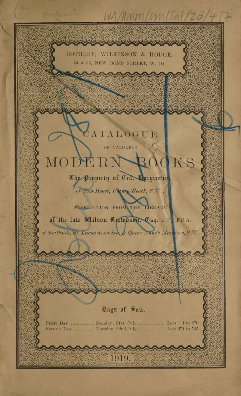 ’ : o : - , : rd P - ace SH tA Atimm lapllal 79 4/7 \ ba 1+ is Yii yaa ; 4 : 4 4 bog qheten ted y ¥* Sif igi ' = ¢.* . — :          rS WESTIE SMES INCI, AICS ISANT IN AINSI DNESUDSEA AEN IMA MNIDLNUN SSSA KO SNL ANSON SAO SOT SOTO NO SON SOC OREIU OV AGERE TULA ICR INES Ape PINUS PUPS Un PUNRINGE nh STN RSS RSIS RA STARS 4,     é \ af YN ay ~ \ le. = \ AE \ f a ay NZ. a A Sah Nm, “ A       é AY7, : LS . SAAC ; AN A { _* z Sc SS Ve SAF a 7 oe SOTHEBY, WILKINSON &amp; HODGE, 34 &amp; 35, NEW BOND STREET, W. (1)  ee at er&lt; d ~~ INDIAN aD. Sale RE ASYM, oN          NEY \ oy ~ I Rs   4,  wore eed vy. » ane “e » 4    VM ATA LMU B ~_ No&amp;, } : peep ENS OF VALUABLE aw. 2 PANS EN / : : 15) oN YA [Zz CAIRZRY ia ‘ HINA 3 “ LSI NS vV ; Tam =} VAL 4 X . ‘, - is \ ; ‘ I AATLIRE \ g =I FTA   IND    WZ oy aN “Nn Arad      VY yrs A ler] e § : ys -1x eee pete) CheProperty of Col roreahes, NS Nea ( E ry VLYERS one te Es ea &gt; Cae a 4 2 ? 2h 14S xg RAS of Séio House, Pd Teath, S.\W.; &amp; PIS ie PANS % LN                        IN iE 47, % SoA Rye ee, a YE NZ SESS 9 : NIRS 4X Sse 1 ms ONT aa + AAS ay, SSSEEBECTION FROM BRARY ® ahs Sen oe :  MAZES Pah OAL aK  IN, Sey KAN GARIN = : SARIS ag egos ; f foey ae v 1D F : RA aS Mane: the late Wil Cy JPG F Rea Rees 0 : 4 a rf 1 Sou ya u ye ° a . S.A. IIS CP NO Sy Oe ot ; . ? “Pe ISN ys INN * : iy : = SVR LYS BAIS ge Lg ou . § RGAE == w= Sse aa i 5 g BR FE Leonards-on-Sea,_&amp; es Mariions, SW. SSW&amp;SS8 Qa Sf. Leonards-on-Sea,_&amp; Queen ves Mangions, SW. SVSANX A We S pwn f ms eT : EK NPN, p : = Sta md ATS Z we j Rs CONARZ Pet Pacey BY. Ko eh ye ‘Ss ENN wis LS Se AF = NAWIALS VRRARA 7 &gt; 7 % ~ ANZ v] \— s QAP 7 LUT ay NG be az Pipa Seat SAISAZ | Hse VARY ENE “~&gt; . ~~ BAF ELF IL FO SAI Z 4h aS NA BC NI NENA CANN VIC st Ss a : RFA INCI TEER &lt;P) 92&gt; EN x INNA LNAN INT AACE SNH JEG Kes IAIN ISNT URTV PO SNA At eae COT NALS ENR IN x LIMITE ANAL LOANL YS RASA EAI OTA TASS AUST TTS TONS MINA DAIS SA OS - . = — IS \ fem % a ~ ohm ~ A= x4 Kae Ae WAR TRANS &gt;. is! NERS SES AT a ARG BN NSN Pipes II ah * M7 { me BAITS SRO FS ANI TAGES NENG | Wire) | is -M. = ‘ - Le SN BNP TINA ONCE ZZ iS a. Seep kg Y Es ray eee cee oh VA SSNZ Ds c ~~ ent L een, BOANZT YZ yale N as ey as WR VOZV TSS ASAP ANE 1~j&gt; P= b= Ay eee) ERAN = ONIN = = AN ee SAS PIGS cmp &lt;™ i - ~ 7) SOT : f Sale BONS , ee seks D aps oO aale. yes ARAL S ne GRE NY pes =, = I&gt; Ws I ~ ~ oy Nees ~ a en tise SMS . AN Cshs 37 Me 9) 4 _ \4 f~ we PA Al date &lt; ee s 3 or a=W ak es Pree de eo &gt;... Monday, 2ist July Yon. .one... Lots ~: Fto 270 ETESS| | ae le : Cae: Steins 4 . re rn é on : ~4m ~ pain PECOND DAY S........... Luesday, 22nd Julyi.ci..........5.. Lots 271) to545 RA k Sess, i RAZA.     ~y BA Za1™ vl Cy ZAIVING WLESNON fhe 4 q es ~ a x SLY =f Y yx ETE CL Sn) PEAY tap HO er yaa ty Bae v2 Gi &gt; s SAE REAR OC) SERS SRS CES FU NAIR RERUN LRT eee NUR Q ar hag dae nas TURNVARG SARA NAT NALA RAT NARA De XORNEERNS . er . 3 « fe a . A LILBURN SNM ENS RENNIN MIE SMES SNL SEN MENS NG  